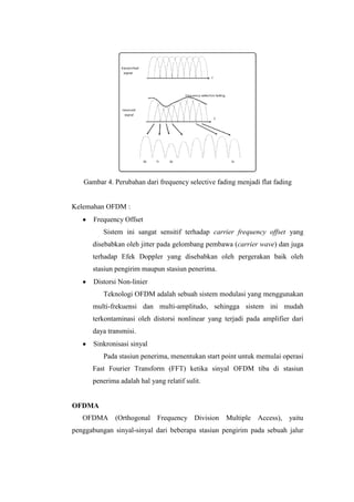 Gambar 4. Perubahan dari frequency selective fading menjadi flat fading


Kelemahan OFDM :
      Frequency Offset
          Sistem ini sangat sensitif terhadap carrier frequency offset yang
      disebabkan oleh jitter pada gelombang pembawa (carrier wave) dan juga
      terhadap Efek Doppler yang disebabkan oleh pergerakan baik oleh
      stasiun pengirim maupun stasiun penerima.
      Distorsi Non-linier
          Teknologi OFDM adalah sebuah sistem modulasi yang menggunakan
      multi-frekuensi dan multi-amplitudo, sehingga sistem ini mudah
      terkontaminasi oleh distorsi nonlinear yang terjadi pada amplifier dari
      daya transmisi.
      Sinkronisasi sinyal
          Pada stasiun penerima, menentukan start point untuk memulai operasi
      Fast Fourier Transform (FFT) ketika sinyal OFDM tiba di stasiun
      penerima adalah hal yang relatif sulit.


OFDMA
   OFDMA (Orthogonal         Frequency Division    Multiple Access), yaitu
penggabungan sinyal-sinyal dari beberapa stasiun pengirim pada sebuah jalur
 