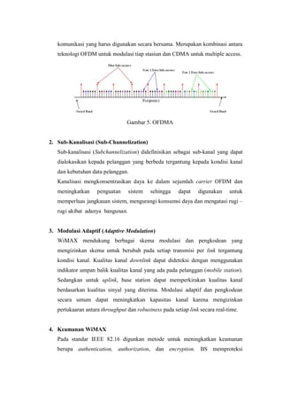 komunikasi yang harus digunakan secara bersama. Merupakan kombinasi antara
   teknologi OFDM untuk modulasi tiap stasiun dan CDMA untuk multiple access.




                                 Gambar 5. OFDMA


2. Sub-Kanalisasi (Sub-Channelization)
   Sub-kanalisasi (Subchannelization) didefinisikan sebagai sub-kanal yang dapat
   dialokasikan kepada pelanggan yang berbeda tergantung kepada kondisi kanal
   dan kebutuhan data pelanggan.
   Kanalisasi mengkonsentrasikan daya ke dalam sejumlah carrier OFDM dan
   meningkatkan     penguatan     sistem   sehingga    dapat    digunakan     untuk
   memperluas jangkauan sistem, mengurangi konsumsi daya dan mengatasi rugi –
   rugi akibat adanya bangunan.


3. Modulasi Adaptif (Adaptive Modulation)
   WiMAX mendukung berbagai skema modulasi dan pengkodean yang
   mengizinkan skema untuk berubah pada setiap transmisi per link tergantung
   kondisi kanal. Kualitas kanal downlink dapat dideteksi dengan menggunakan
   indikator umpan balik kualitas kanal yang ada pada pelanggan (mobile station).
   Sedangkan untuk uplink, base station dapat memperkirakan kualitas kanal
   berdasarkan kualitas sinyal yang diterima. Modulasi adaptif dan pengkodean
   secara umum dapat meningkatkan kapasitas kanal karena mengizinkan
   pertukaaran antara throughput dan robustness pada setiap link secara real-time.


4. Keamanan WiMAX
   Pada standar IEEE 82.16 digunkan metode untuk meningkatkan keamanan
   berupa authentication, authorization, dan encryption. BS memproteksi
 