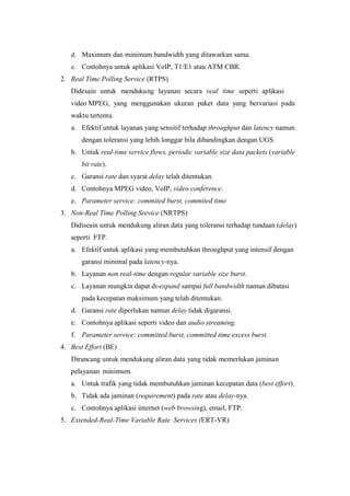 d. Maximum dan minimum bandwidth yang ditawarkan sama.
   e. Contohnya untuk aplikasi VoIP, T1/E1 atau ATM CBR.
2. Real Time Polling Service (RTPS)
   Didesain untuk menduku ng layanan secara real time seperti aplikasi
   video MPEG, yang menggunakan ukuran paket data yang bervariasi pada
   waktu tertentu.
   a. Efektif untuk layanan yang sensitif terhadap throughput dan latency namun
       dengan toleransi yang lebih longgar bila dibandingkan dengan UGS.
   b. Untuk real-time service flows, periodic variable size data packets (variable
       bit rate).
   c. Garansi rate dan syarat delay telah ditentukan.
   d. Contohnya MPEG video, VoIP, video conference.
   e. Parameter service: commited burst, commited time
3. Non-Real Time Polling Srevice (NRTPS)
   Didiseain untuk mendukung aliran data yang toleransi terhadap tundaan (delay)
   seperti FTP.
   a. Efektif untuk aplikasi yang membutuhkan throughput yang intensif dengan
       garansi minimal pada latency-nya.
   b. Layanan non real-time dengan regular variable size burst.
   c. Layanan mungkin dapat di-expand sampai full bandwidth namun dibatasi
       pada kecepatan maksimum yang telah ditentukan.
   d. Garansi rate diperlukan namun delay tidak digaransi.
   e. Contohnya aplikasi seperti video dan audio streaming.
   f. Parameter service: committed burst, committed time excess burst.
4. Best Effort (BE)
   Dirancang untuk mendukung aliran data yang tidak memerlukan jaminan
   pelayanan minimum.
   a. Untuk trafik yang tidak membutuhkan jaminan kecepatan data (best effort).
   b. Tidak ada jaminan (requirement) pada rate atau delay-nya.
   c. Contohnya aplikasi internet (web browsing), email, FTP.
5. Extended-Real-Time Variable Rate Services (ERT-VR)
 