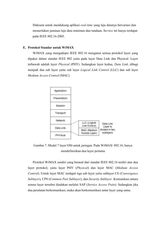 Didesain untuk mendukung aplikasi real-time yang laju datanya bervariasi dan
     memerlukan jaminan laju data minimun dan tundaan. Service ini hanya terdapat
     pada IEEE 802.16-2005.


E. Protokol Standar untuk WiMAX
     WiMAX yang mengadopsi IEEE 802.16 menganut semua protokol layer yang
  dipakai dalam standar IEEE 802 yaitu pada layer Data Link dan Physical. Layer
  terbawah adalah layer Physical (PHY). Sedangkan layer kedua, Data Link, dibagi
  menjadi dua sub layer yaitu sub layer Logical Link Control (LLC) dan sub layer
  Medium Access Control (MAC).




      Gambar 7. Model 7 layer OSI untuk jaringan. Pada WiMAX/ 802.16, hanya
                          mendefinisikan dua layer pertama


     Protokol WiMAX sendiri yang berasal dari standar IEEE 802.16 terdiri atas dua
  layer protokol, yaitu layer PHY (Physical) dan layer MAC (Medium Access
  Control). Untuk layer MAC terdapat tiga sub layer yaitu sublayer CS (Convergence
  Sublayer), CPS (Common Part Sublayer), dan Security Sublayer. Komunikasi antara
  semua layer tersebut diadakan melalui SAP (Service Access Point). Sedangkan jika
  dua peralatan berkomunikasi, maka akan berkomunikasi antar layer yang sama.
 