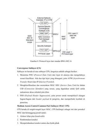 Gambar 8. Protocol layer dari standar BWA 802.16


Convergence Sublayer (CS)
Sublayer ini berada di atas sublayer CPS, fungsinya adalah sebagai berikut :
1. Menerima PDU (Protocol Data Unit) dari layer di atasnya dan mengolahnya
   sesuai klasifikasi. Ada dua tipe layer yang ditangani, yaitu ATM (Asynchronous
   Transfer Mode) dan IP (Internet Protokol).
2. Mengklasifikasikan dan memetakan MAC SDU (Service Data Unit) ke dalam
   CID (Connection Identifier) yang sesuai, yang digunakan untuk QoS untuk
   mekanisme akses nirkabel pita lebar.
3. PHS (Payload Header Suppression), yaitu proses untuk memperkecil ulangan
   bagian-bagian dari header payload di pengirim, dan memperbaiki kembali di
   penerima.
Medium Access Control Common Part Sublayer (MAC CPS)
CPS berada di tengah-tengah layer MAC, CPS berfungsi sebagai inti dari protokol
MAC dan bertanggung jawab untuk :
1. Alokasi lebar pita (bandwidth)
2. Pembentukan koneksi
3. Mempertahankan koneksi antara dua belah pihak
 