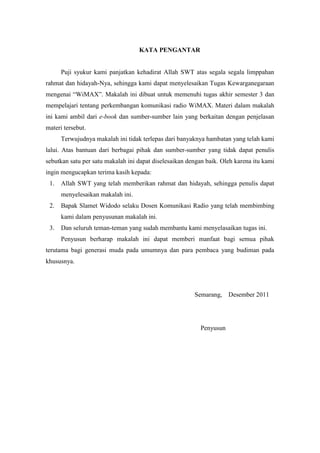 KATA PENGANTAR


      Puji syukur kami panjatkan kehadirat Allah SWT atas segala segala limppahan
rahmat dan hidayah-Nya, sehingga kami dapat menyelesaikan Tugas Kewarganegaraan
mengenai “WiMAX”. Makalah ini dibuat untuk memenuhi tugas akhir semester 3 dan
mempelajari tentang perkembangan komunikasi radio WiMAX. Materi dalam makalah
ini kami ambil dari e-book dan sumber-sumber lain yang berkaitan dengan penjelasan
materi tersebut.
      Terwujudnya makalah ini tidak terlepas dari banyaknya hambatan yang telah kami
lalui. Atas bantuan dari berbagai pihak dan sumber-sumber yang tidak dapat penulis
sebutkan satu per satu makalah ini dapat diselesaikan dengan baik. Oleh karena itu kami
ingin mengucapkan terima kasih kepada:
 1.   Allah SWT yang telah memberikan rahmat dan hidayah, sehingga penulis dapat
      menyelesaikan makalah ini.
 2.   Bapak Slamet Widodo selaku Dosen Komunikasi Radio yang telah membimbing
      kami dalam penyusunan makalah ini.
 3.   Dan seluruh teman-teman yang sudah membantu kami menyelasaikan tugas ini.
      Penyusun berharap makalah ini dapat memberi manfaat bagi semua pihak
terutama bagi generasi muda pada umumnya dan para pembaca yang budiman pada
khususnya.




                                                        Semarang,    Desember 2011




                                                          Penyusun
 