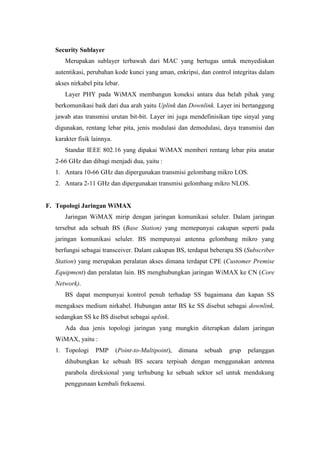 Security Sublayer
     Merupakan sublayer terbawah dari MAC yang bertugas untuk menyediakan
  autentikasi, perubahan kode kunci yang aman, enkripsi, dan control integritas dalam
  akses nirkabel pita lebar.
     Layer PHY pada WiMAX membangun koneksi antara dua belah pihak yang
  berkomunikasi baik dari dua arah yaitu Uplink dan Downlink. Layer ini bertanggung
  jawab atas transmisi urutan bit-bit. Layer ini juga mendefinisikan tipe sinyal yang
  digunakan, rentang lebar pita, jenis modulasi dan demodulasi, daya transmisi dan
  karakter fisik lainnya.
     Standar IEEE 802.16 yang dipakai WiMAX memberi rentang lebar pita anatar
  2-66 GHz dan dibagi menjadi dua, yaitu :
  1. Antara 10-66 GHz dan dipergunakan transmisi gelombang mikro LOS.
  2. Antara 2-11 GHz dan dipergunakan transmisi gelombang mikro NLOS.


F. Topologi Jaringan WiMAX
     Jaringan WiMAX mirip dengan jaringan komunikasi seluler. Dalam jaringan
  tersebut ada sebuah BS (Base Station) yang memepunyai cakupan seperti pada
  jaringan komunikasi seluler. BS mempunyai antenna gelombang mikro yang
  berfungsi sebagai transceiver. Dalam cakupan BS, terdapat beberapa SS (Subscriber
  Station) yang merupakan peralatan akses dimana terdapat CPE (Customer Premise
  Equipment) dan peralatan lain. BS menghubungkan jaringan WiMAX ke CN (Core
  Network).
     BS dapat mempunyai kontrol penuh terhadap SS bagaimana dan kapan SS
  mengakses medium nirkabel. Hubungan antar BS ke SS disebut sebagai downlink,
  sedangkan SS ke BS disebut sebagai uplink.
     Ada dua jenis topologi jaringan yang mungkin diterapkan dalam jaringan
  WiMAX, yaitu :
  1. Topologi     PMP       (Point-to-Multipoint),   dimana   sebuah   grup   pelanggan
     dihubungkan ke sebuah BS secara terpisah dengan menggunakan antenna
     parabola direksional yang terhubung ke sebuah sektor sel untuk mendukung
     penggunaan kembali frekuensi.
 