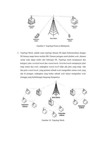 Gambar 9. Topologi Point-to-Multipoint


2. Topologi Mesh, adalah suatu topologi dimana SS dapat berkomunikasi dengan
   SS lainnya tanpa harus melalui BS. Elemen jaringan mesh disebut node, dimana
   setiap node dapat terdiri dari beberapa SS. Topologi mesh mempunyai dua
   kategori yaitu switched-mesh dan routed-mesh. Switched mesh mempunyai jalur
   tetap antara dua node, sedangkan routed mesh tidak ada jalur yang tetap. Ada
   dua jenis routed mesh, yang pertama sebuah node mengetahui semua node yang
   ada di jaringan, sedangkan yang kedua sebuah node hanya mengetahui node
   tetangga yang berhubungan langsung dengannya.




                           Gambar 10. Topologi Mesh
 