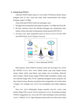 G. Prinsip Kerja WiMAX
         Teknologi WiMAX dapat meng-cover area sekitar 50 kilometer dimana ratusan
  pengguna akan di share sinyal dan kanal untuk mentrasmisikan data dengan
  kecepatan sampai 155 Mbps.
         Aliran trafik pada WiMAX terdiri atas tiga bagian, yaitu :
  1. Pelanggan akan mengirimkan data dengan kecepatan 2-155 Mbps dari SS ke BS.
  2. BS akan menerima sinyal dari beberapa pelanggan dan mengirimkan pesan
         melalui wireless atau kabel switching pusat melalui protokol IEEE 802.16.
  3. Switching center akan mengirimkan pesan ke Internet Service Provider (ISP)
         atau PSTN (Public Switch Telephone Network).




                             Gambar 11. Aliran trafik pada WiMAX


         Pada dasarnya, sistem WiMAX umumnya terdiri dari dua bagian base station
  dan WiMAX receiver. Base station adalah menara yang mirip dengan konsep
  menara telepon seluler yang bekerja sama dengan satu set peralatan elektronik
  dalam ruangan. Sebuah menara tunggal WiMAX dapat mnyediakan cakupan yang
  luas maksimal hingga radius 30 mil, tergantung ketinggian menara, penguatan dan
  daya transmisi antena. Biasanya, penyebaran akan menggunakan sel-sel pada radius
  2 hingga 6 mil, sehingga node wireless bisa mendapatkan akses dalam jangkauan
  ini.
         Pusat base station dihubungkan dengan sejumlah subscriber station, yang
  disebut sebagai CPE (customer Premise Equipment) receiver. Komunikasai jaringan
  WiMAX menggunkana base station dan CPE untuk membangun sistem komunikasi
  wireless. WiMAX receiver dapat dipasang berupa kotak kecil diluar pintu rumah
 