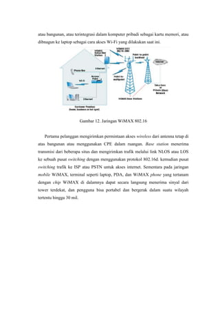 atau bangunan, atau terintegrasi dalam komputer pribadi sebagai kartu memori, atau
dibnagun ke laptop sebagai cara akses Wi-Fi yang dilakukan saat ini.




                          Gambar 12. Jaringan WiMAX 802.16


   Pertama pelanggan mengirimkan permintaan akses wireless dari antenna tetap di
atas bangunan atau menggunakan CPE dalam ruangan. Base station menerima
transmisi dari beberapa situs dan mengirimkan trafik melalui link NLOS atau LOS
ke sebuah pusat switching dengan menggunakan protokol 802.16d. kemudian pusat
switching trafik ke ISP atau PSTN untuk akses internet. Sementara pada jaringan
mobile WiMAX, terminal seperti laptop, PDA, dan WiMAX phone yang tertanam
dengan chip WiMAX di dalamnya dapat secara langsung menerima sinyal dari
tower terdekat, dan pengguna bisa portabel dan bergerak dalam suatu wilayah
tertentu hingga 30 mil.
 