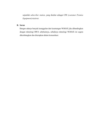 sejumlah subscriber station, yang disebut sebagai CPE (customer Premise
     Equipment) receiver.


B. Saran
  Dengan adanya banyak keunggulan dan keuntungan WiMAX jika dibandingkan
  dengan teknologi BWA sebelumnya, sebaiknya teknologi WiMAX ini segera
  dikembangkan dan diterapkan dalam komunikasi.
 