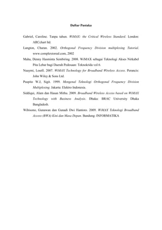 Daftar Pustaka


Gabriel, Caroline. Tanpa tahun. WiMAX: the Critical Wireless Standard. London:
      ARCchart ltd.
Langton, Charan. 2002. Orthogonal Frequency Division multiplexing Tutorial.
      www.complextoreal.com, 2002
Maha, Denny Hasminta Sembiring. 2008. WiMAX sebagai Teknologi Akses Nirkabel
      Pita Lebar bagi Daerah Pedesaan: Teknokrida vol 6.
Nuaymi, Loutfi. 2007. WiMAX Technology for Broadband Wireless Access. Perancis:
      John Wiley & Sons Ltd.
Puspito W.J, Sigit. 1999. Mengenal Teknologi Orthogonal Frequency Division
      Multiplexing. Jakarta: Elektro Indonesia.
Siddiqui, Alam dan Hasan Mithu. 2009. Broadband Wireless Access based on WiMAX
      Technology with Business Analysis. Dhaka: BRAC University Dhaka
      Bangladesh.
Wibisono, Gunawan dan Gunadi Dwi Hantoro. 2009. WiMAX Teknologi Broadband
      Access (BWA) Kini dan Masa Depan. Bandung: INFORMATIKA
 