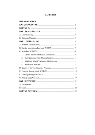 DAFTAR ISI


HALAMAN JUDUL ............................................................................... i
KATA PENGANTAR ............................................................................ ii
DAFTAR ISI ........................................................................................... iii
BAB I PENDAHULUAN ....................................................................... 1
A. Latar Belakang ..................................................................................... 2
B. Rumusan Masalah ................................................................................ 2
BAB II PEMBAHASAN ........................................................................ 3
A. WiMAX secara Umum ........................................................................ 3
B. Standar yang digunakan pada WiMAX ............................................... 7
C. Arsitektur WiMAX .............................................................................. 6
    1.    OFDM dan OFDMA pada Komunikasi ........................................ 6
    2.    Sub-Kanalisasi (Sub-Channelization) ........................................... 11
    3.    Modulasi Adaptif (Adaptive Modulation) .................................... 11
    4.    Keamanan WiMAX ...................................................................... 11
D. Quality of Service (Kualitas Pelayanan) .............................................. 13
E. Protokol Standar untuk WiMAX ......................................................... 15
F. Topologi Jaringan WiMAX ................................................................. 17
G. Prinsip Kerja WiMAX ......................................................................... 19
BAB III PENUTUP ................................................................................ 21
A. Kesimpulan .......................................................................................... 21
B. Saran .................................................................................................... 22
DAFTAR PUSTAKA ............................................................................. 23
 