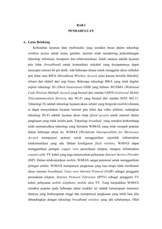 BAB I
                                PENDAHULUAN


A. Latar Belakang
      Kebutuhan layanan data multimedia yang semakin besar dalam teknologi
   wireless access untuk suara, gambar, internet telah mendorong perkembangan
   teknologi informasi, komputer dan telekomunikasi. Salah satunya adalah layanan
   pita lebar (broadband) untuk komunikasi nirkabel yang kecepatannya dapat
   mencapai ratusan bit per detik. Ada beberapa alasan untuk menggelar akses nirkabel
   pita lebar atau BWA (Broadband Wireless Access) yaitu karena bersifat fleksibel,
   efisien dan efektif dari segi biaya. Beberapa teknologi BWA yang telah digelar
   seperti teknologi 3G (Third Generation) GSM yang bebasis WCDMA (Wideband
   Code Division Multiple Access) yang berasal dari standar UMTS (Universal Mobile
   Telecommunication Service), dan Wi-Fi yang berasal dari standar IEEE 802.11.
   Teknologi 3G adalah teknologi layanan akses seluler yang bergerak (mobile) dimana
   ia dapat menyediakan layanan internet pita lebar dan video telefoni, sedangkan
   teknologi Wi-Fi adalah layanan akses tetap (fixed access) untuk internet dalam
   jangkauan yang tidak terlalu jauh. Teknologi broadand yang semakin berkembang
   telah memunculkan teknologi yang bernama WiMAX yang telah menjadi popular
   dalam beberapa tahun ini. WiMAX (Worldwide Interoperability for Microwave
   Access)   mempunyai     potensi   untuk   menggantikan    sejumlah   infrastruktur
   telekomunikasi yang ada. Dalam konfigurasi fixed wireless, WiMAX dapat
   menggantikan jaringan copper wire perusahaan telepon, maupun infrastruktur
   coaxial cable TV kabel yang juga menawarkan pelayanan Internet Service Provider
   (ISP). Dalam telekominikasi mobile, WiMAX sangat potensial untuk menggantikan
   jaringan seluler. WiMAX mempunyai jangkauan yang luas tetapi tidak membatasi
   akses internet broadband, Voice over Internet Protocol (VoIP) sebagai pengganti
   perusahaan telepon, Internet Protocol Television (IPTV) sebagai pengganti TV
   kabel, pelayanan mobile telephone, mobile data TV. Yang menjadikan WiMAX
   semakin popular pada beberapa tahun terakhir ini adalah kemampuan transmisi
   datanya yang berkecepatan tinggi dan mempunyai jangkauan yang lebih luas jika
   dibandingkan dengan teknologi broadband wireless yang ada sebelumnya. Oleh
 