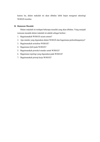 karena itu, dalam makalah ini akan dibahas lebih lanjut mengenai teknologi
  WiMAX tersebut.


B. Rumusan Masalah
     Dalam makalah ini terdapat beberapa masalah yang akan dibahas. Yang menjadi
  rumusan masalah dalam makalah ini adalah sebagai berikut :
  1. Bagaimanakah WiMAX secara umum?
  2. Apa standar yang digunakan dalam WiMAX dan bagaimana perkembangannya?
  3. Bagaimanakah arsitektur WiMAX?
  4. Bagaimana QoS pada WiMAX?
  5. Bagaimanakah protokol standar untuk WiMAX?
  6. Bagaimana topologi yang digunakan pada WiMAX?
  7. Bagaimanakah prinsip kerja WiMAX?
 