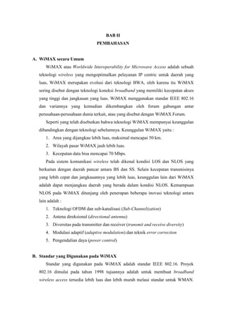 BAB II
                                 PEMBAHASAN


A. WiMAX secara Umum
     WiMAX atau Worldwide Interoperability for Microwave Access adalah sebuah
  teknologi wireless yang mengoptimalkan pelayanan IP centric untuk daerah yang
  luas, WiMAX merupakan evolusi dari teknologi BWA, oleh karena itu WiMAX
  sering disebut dengan teknologi koneksi broadband yang memiliki kecepatan akses
  yang tinggi dan jangkauan yang luas. WiMAX menggunakan standar IEEE 802.16
  dan variannya yang kemudian dikembangkan oleh forum gabungan antar
  perusahaan-perusahaan dunia terkait, atau yang disebut dengan WiMAX Forum.
     Seperti yang telah disebutkan bahwa teknologi WiMAX mempunyai keunggulan
  dibandingkan dengan teknologi sebelumnya. Keunggulan WiMAX yaitu :
     1. Area yang dijangkau lebih luas, maksimal mencapai 50 km.
     2. Wilayah pasar WiMAX jauh lebih luas.
     3. Kecepatan data bisa mencapai 70 Mbps.
     Pada sistem komunikasi wireless telah dikenal kondisi LOS dan NLOS yang
  berkaitan dengan daerah pancar antara BS dan SS. Selain kecepatan transmisinya
  yang lebih cepat dan jangkauannya yang lebih luas, keunggulan lain dari WiMAX
  adalah dapat menjangkau daerah yang berada dalam kondisi NLOS. Kemampuan
  NLOS pada WiMAX ditunjang oleh penerapan beberapa inovasi teknologi antara
  lain adalah :
     1. Teknologi OFDM dan sub-kanalisasi (Sub-Channelization)
     2. Antena direksional (directional antenna)
     3. Diversitas pada transmitter dan receiver (transmit and receive diversity)
     4. Modulasi adaptif (adaptive modulation) dan teknik error correction
     5. Pengendalian daya (power control)


B. Standar yang Digunakan pada WiMAX
     Standar yang digunakan pada WiMAX adalah standar IEEE 802.16. Proyek
  802.16 dimulai pada tahun 1998 tujuannya adalah untuk membuat broadband
  wireless access tersedia lebih luas dan lebih murah melaui standar untuk WMAN.
 