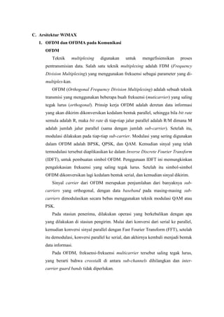 C. Arsitektur WiMAX
  1. OFDM dan OFDMA pada Komunikasi
     OFDM
        Teknik     multiplexing    digunakan    untuk     mengefisiensikan    proses
     pentransmisian data. Salah satu teknik multiplexing adalah FDM (Frequency
     Division Multiplexing) yang menggunakan frekuensi sebagai parameter yang di-
     multiplex-kan.
        OFDM (Orthogonal Frequency Division Multiplexing) adalah sebuah teknik
     transmisi yang menggunakan beberapa buah frekuensi (muticarrier) yang saling
     tegak lurus (orthogonal). Prinsip kerja OFDM adalah deretan data informasi
     yang akan dikirim dikonversikan kedalam bentuk parallel, sehingga bila bit rate
     semula adalah R, maka bit rate di tiap-tiap jalur parallel adalah R/M dimana M
     adalah jumlah jalur parallel (sama dengan jumlah sub-carrier). Setelah itu,
     modulasi dilakukan pada tiap-tiap sub-carrier. Modulasi yang sering digunakan
     dalam OFDM adalah BPSK, QPSK, dan QAM. Kemudian sinyal yang telah
     termodulasi tersebut diaplikasikan ke dalam Inverse Discrete Fourier Transform
     (IDFT), untuk pembuatan simbol OFDM. Penggunaan IDFT ini memungkinkan
     pengalokasian frekuensi yang saling tegak lurus. Setelah itu simbol-simbol
     OFDM dikonversikan lagi kedalam bentuk serial, dan kemudian sinyal dikirim.
        Sinyal carrier dari OFDM merupakan penjumlahan dari banyaknya sub-
     carriers yang orthogonal, dengan data baseband pada masing-masing sub-
     carriers dimodulasikan secara bebas menggunakan teknik modulasi QAM atau
     PSK.
        Pada stasiun penerima, dilakukan operasi yang berkebalikan dengan apa
     yang dilakukan di stasiun pengirim. Mulai dari konversi dari serial ke parallel,
     kemudian konversi sinyal parallel dengan Fast Fourier Transform (FFT), setelah
     itu demodulasi, konversi parallel ke serial, dan akhirnya kembali menjadi bentuk
     data informasi.
        Pada OFDM, frekuensi-frekuensi multicarrier tersebut saling tegak lurus,
     yang berarti bahwa crosstalk di antara sub-channels dihilangkan dan inter-
     carrier guard bands tidak diperlukan.
 
