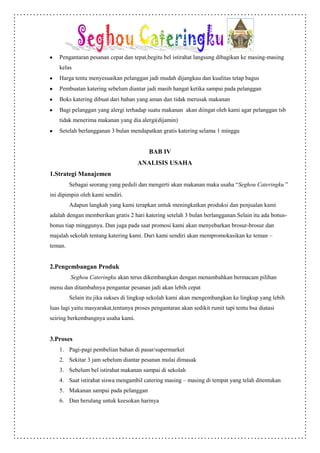 Pengantaran pesanan cepat dan tepat,begitu bel istirahat langsung dibagikan ke masing-masing
    kelas
    Harga tentu menyesuaikan pelanggan jadi mudah dijangkau dan kualitas tetap bagus
    Pembuatan katering sebelum diantar jadi masih hangat ketika sampai pada pelanggan
    Boks katering dibuat dari bahan yang aman dan tidak merusak makanan
    Bagi pelanggan yang alergi terhadap suatu makanan akan diingat oleh kami agar pelanggan tsb
    tidak menerima makanan yang dia alergi(dijamin)
    Setelah berlangganan 3 bulan mendapatkan gratis katering selama 1 minggu


                                          BAB IV
                                     ANALISIS USAHA
1.Strategi Manajemen
         Sebagai seorang yang peduli dan mengerti akan makanan maka usaha “Seghou Cateringku ”
ini dipimpin oleh kami sendiri.
         Adapun langkah yang kami terapkan untuk meningkatkan produksi dan penjualan kami
adalah dengan memberikan gratis 2 hari katering setelah 3 bulan berlangganan.Selain itu ada bonus-
bonus tiap minggunya. Dan juga pada saat promosi kami akan menyebarkan brosur-brosur dan
majalah sekolah tentang katering kami. Dari kami sendiri akan mempromokasikan ke teman –
teman.


2.Pengembangan Produk
         Seghou Cateringku akan terus dikembangkan dengan menambahkan bermacam pilihan
menu dan ditambahnya pengantar pesanan jadi akan lebih cepat
         Selain itu jika sukses di lingkup sekolah kami akan mengembangkan ke lingkup yang lebih
luas lagi yaitu masyarakat,tentunya proses pengantaran akan sedikit rumit tapi tentu bsa diatasi
seiring berkembangnya usaha kami.


3.Proses
    1. Pagi-pagi pembelian bahan di pasar/supermarket
    2. Sekitar 3 jam sebelum diantar pesanan mulai dimasak
    3. Sebelum bel istirahat makanan sampai di sekolah
    4. Saat istirahat siswa mengambil catering masing – masing di tempat yang telah ditentukan
    5. Makanan sampai pada pelanggan
    6. Dan berulang untuk keesokan harinya
 