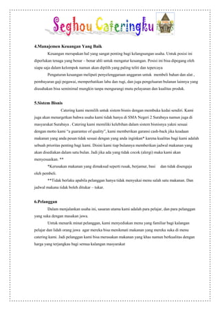 4.Manajemen Keuangan Yang Baik
        Keuangan merupakan hal yang sangat penting bagi kelangsungan usaha. Untuk posisi ini
diperlukan tenaga yang benar – benar ahli untuk mengatur keuangan. Posisi ini bisa dipegang oleh
siapa saja dalam kelompok namun akan dipilih yang paling teliti dan tepercaya
        Pengaturan keuangan meliputi penyelenggaraan anggaran untuk membeli bahan dan alat ,
pembayaran gaji pegawai, memperhatikan laba dan rugi, dan juga pengeluaran bulanan lainnya yang
diusahakan bisa seminimal mungkin tanpa mengurangi mutu pelayanan dan kualitas produk.


5.Sistem Bisnis
                Catering kami memilih untuk sistem bisnis dengan membuka kedai sendiri. Kami
juga akan menargetkan bahwa usaha kami tidak hanya di SMA Negeri 2 Surabaya namun juga di
masyarakat Surabaya . Catering kami memiliki kelebihan dalam sistem bisnisnya yakni sesuai
dengan motto kami “a guarantee of quality”, kami memberikan garansi cash-back jika keadaan
makanan yang anda pesan tidak sesuai dengan yang anda inginkan* karena kualitas bagi kami adalah
sebuah prioritas penting bagi kami. Disini kami tiap bulannya memberikan jadwal makanan yang
akan disediakan dalam satu bulan. Jadi jika ada yang tidak cocok (alergi) maka kami akan
menyesuaikan. **
        *Kerusakan makanan yang dimaksud seperti rusak, berjamur, basi     dan tidak disengaja
oleh pembeli.
        **Tidak berlaku apabila pelanggan hanya tidak menyukai menu salah satu makanan. Dan
jadwal makana tidak boleh ditukar – tukar.


6.Pelanggan
        Dalam menjalankan usaha ini, sasaran utama kami adalah para pelajar, dan para pelanggan
yang suka dengan masakan jawa.
        Untuk menarik minat pelanggan, kami menyediakan menu yang familiar bagi kalangan
pelajar dan lidah orang jawa agar mereka bisa menikmati makanan yang mereka suka di menu
catering kami. Jadi pelanggan kami bisa merasakan makanan yang khas namun berkualitas dengan
harga yang terjangkau bagi semua kalangan masyarakat
 