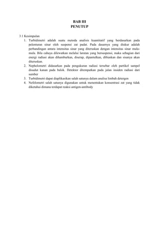 BAB III 
PENUTUP 
3.1 Kesimpulan 
1. Turbidimetri adalah suatu metoda analisis kuantitatif yang berdasarkan pada 
pelenturan sinar oleh suspensi zat padat. Pada dasarnya yang diukur adalah 
perbandingan antara intensitas sinar yang diteruskan dengan intensitas sinar mula-mula. 
Bila cahaya dilewatkan melalui larutan yang bersuspensi, maka sebagian dari 
energi radiasi akan dihamburkan, diserap, dipantulkan, dibiaskan dan sisanya akan 
diteruskan. 
2. Nephelometri didasarkan pada pengukuran radiasi tersebar oleh partikel sampel 
disudut kanan pada balok. Detektor ditempatkan pada jalan insiden radiasi dari 
sumber 
3. Turbidimetri dapat diaplikasikan salah satunya dalam analisa limbah detergen 
4. Nefelometri salah satunya digunakan untuk menentukan konsentrasi zat yang tidak 
diketahui dimana terdapat reaksi antigen-antibody 
 