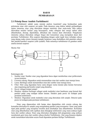 BAB II 
PEMBAHASAN 
2.1 Prinsip Dasar Analisis Turbidimetri 
Turbidimetri adalah suatu metoda analisis kuantitatif yang berdasarkan pada 
pelenturan sinar oleh suspensi zat padat. Pada dasarnya yang diukur adalah perbandingan 
antara intensitas sinar yang diteruskan dengan intensitas sinar mula-mula. Bila cahaya 
dilewatkan melalui larutan yang bersuspensi, maka sebagian dari energi radiasi akan 
dihamburkan, diserap, dipantulkan, dibiaskan dan sisanya akan diteruskan. Pengukuran 
intensitas cahaya diteruskan sebagai fungsi dari konsentrasi yang merupakan dasar dari 
perelatan Turbidimeter. Bila suspensi dipandang dengan sudut tegak lurus terhadap cahaya 
yang datang maka sistem (larutan) tampak berpencar yang disebabkan oleh pantulan cahaya 
dari partikel-partikel suspensi (efek tyndall). Pada umumnya turbidimeter di gunakan untuk 
analisa larutan suspensi 
Skema Alat 
Keterangan alat 
1. Sumber sinar: Sumber sinar yang digunakan harus dapat memberikan sinar polikromatis 
secara kontiniu. 
2. Ceremin cekung: Digunakan untuk memantulkan sinar dari sumber sinar menuju lensa. 
3. Lensa: Berfungsi untuk memantulkan sinar dari sumber sinar menuju lensa. 
4. Filter: filetr yang digunakan harus sama dengan warna larutan (jika larutan berwarna) 
atau tergantung pad kondisi smpel yang dianalisa. 
5. Kuvet: sebagai tempat sampel 
6. Detektor: detektor berfungsi sebagai untuk medeteksi sinar hamburan yang berasal dari 
partikel padat yang terdapat dalam larutan. Detektir pada posisi ini terdapat pada 
peralatan nefelometer. 
7. Detektor. Digunakan untuk medeteksi sinar yang diteruskan oleh sample. Detector pada 
posisi ini terdapat pada perelatan turbidimeter. 
Sinar yang dipancarkan oleh lampu akan dipantulkan oleh cremin cekung dan 
kemudian diteruskan ke sample yang mengandung partikel yang tersuspensi. Sinar yang jatuh 
tepat pada partikel yang trsuspensi tersebut akan disebarkan atau dihamburkan. Kemudian 
sinar yang dihamburkan oleh cuplikan akan ditangkap nefelometer yang mana arahnya tegak 
lurus dari sumber cahaya. Sinar yang diteruskan ditangkap oleh pengamatan yang arahnya 
membentuk garis lurus dari sumber cahaya disebut Turbidimeter. Alat yang biasanya dipakai 
untuk menentukan kekeruhan secara fisual digunakan perlatan Hellige Turbiditmeter. 
 