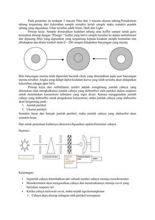 Pada peralatan ini terdapat 3 macam filter dan 3 macam ukuran tabung.Pemakainan 
tabung tergantung dari kekeruhan sample semakin keruh sample maka semakin pendek 
tabung yang digunakan. Filter tersebut adalh None, Dark dan Light. 
Prinsip kerja: Sample dimasukkan kedalam tabung atau kuffet sampai tanda garis 
kemudian ditutup dengan “Plunger “ kuffet yang berisi sample tersebut ke dalam turbidimeter 
dan dipasang filter yang digunakan yang tergantung kepada keadaan sample kemudian alat 
dihidupkan dan diatur tombol skala 0 – 200 sampai didapatkan banyangan yang merata 
Bila banyangan mereta telah diperoleh bacalah ckala yang ditunjukkan pada saat banyangan 
mereta tersebut. Angka yang didapt diplot kedalam kurva yang telah tersedia akan didapatkan 
kekeruhan sebagai ppm SiO2. 
Prinsip kerja dari turbidimetri sendiri adalah menghitung jumlah cahaya yang 
diteruskan (dan mengkalkulasi jumlah cahaya yang diabsorbsi) oleh partikel dalam suspensi 
untuk menentukan konsentrasi substansi yang ingin dicari. Karena menggunakan jumlah 
cahaya yang diabsorbsi untuk pengukuran konsentrasi, maka jumlah cahaya yang diabsorbsi 
akan bergantung pada : 
1. Jumlah partikel 
2. Ukuran partikel. 
Semakin besar dan banyak jumlah partikel, maka jumlah cahaya yang diabsorbsi akan 
semakin besar. 
Dan untuk penentuan kadarnya (detector) digunakan spektrofotometer cahaya. 
Ilustrasi : 
Keterangan : 
 Sejumlah cahaya ditembakkan dari sebuah sumber cahaya menuju monokromator 
 Monokromator akan menguraikan cahaya dan meneruskannya menuju cuvet yang 
berisikan suspensi sel 
 Ketika cahaya melewati cuvet, maka terjadi tiga kemungkinan 
1. Cahaya akan diserap sebagian oleh partikel tersuspensi 
 