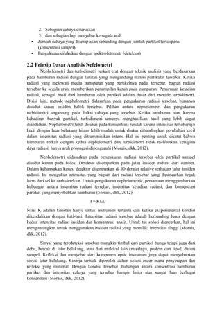 2. Sebagian cahaya diteruskan 
3. dan sebagian lagi menyebar ke segala arah 
 Jumlah cahaya yang diserap akan sebanding dengan jumlah partikel tersuspensi 
(konsentrasi sampel). 
 Pengukuran dilakukan dengan spektrofotometr (detektor) 
2.2 Prinsip Dasar Analisis Nefelometri 
Nephelometri dan turbidimetri terkait erat dengan teknik analisis yang berdasarkan 
pada hamburan radiasi dengan larutan yang mengandung materi partikulat tersebar. Ketika 
radiasi yang melewati media transparan yang partikelnya padat tersebar, bagian radiasi 
tersebar ke segala arah, memberikan penampilan keruh pada campuran. Penurunan kejadian 
radiasi, sebagai hasil dari hamburan oleh partikel adalah dasar dari metode turbidimetri. 
Disisi lain, metode nephelometri didasarkan pada pengukuran radiasi tersebar, biasanya 
disudut kanan insiden balok tersebut. Pilihan antara nephelometri dan pengukuran 
turbidimetri tergantung pada fraksi cahaya yang tersebar. Ketika hamburan luas, karena 
kehadiran banyak partikel, turbidimetri umunya menghasilkan hasil yang lebih dapat 
diandalkan. Nephelometri lebih disukai pada konsentrasi rendah karena intensitas tersebarnya 
kecil dengan latar belakang hitam lebih mudah untuk diukur dibandingkan perubahan kecil 
dalam intensitas radiasi yang ditransmisikan intens. Hal ini penting untuk dicatat bahwa 
hamburan terkait dengan kedua nephelometri dan turbidimetri tidak melibatkan kerugian 
daya radiasi, hanya arah propagasi dipengaruhi (Morais, dkk, 2012). 
Nephelometri didasarkan pada pengukuran radiasi tersebar oleh partikel sampel 
disudut kanan pada balok. Detektor ditempatkan pada jalan insiden radiasi dari sumber. 
Dalam kebanyakan kasus, detektor ditempatkan di 90 derajat relative terhadap jalur insiden 
radiasi. Ini mengukur intensitas yang bagian dari radiasi tersebar yang dipancarkan tegak 
lurus dari sel ke arah detektor. Untuk pengukuran nephelometric, persamaan menggambarkan 
hubungan antara intensitas radiasi tersebar, intensitas kejadian radiasi, dan konsentrasi 
partikel yang menyebabkan hamburan (Morais, dkk, 2012): 
I = KI0C 
Nilai K adalah konstan hanya untuk instrumen tertentu dan ketika eksperimental kondisi 
dikendalikan dengan hati-hati. Intensitas radiasi tersebar adalah berbanding lurus dengan 
kedua intensitas radiasi insiden dan konsentrasi analit. Untuk tes solusi diencerkan, hal ini 
menguntungkan untuk menggunakan insiden radiasi yang memiliki intensitas tinggi (Morais, 
dkk, 2012). 
Sinyal yang teredeteksi tersebar mungkin timbul dari partikel bunga tetapi juga dari 
debu, bercak di latar belakang, atau dari molekul lain (misalnya, protein dan lipid) dalam 
sampel. Refleksi dan menyebar dari komponen optic instrumen juga dapat menyebabkan 
sinyal latar belakang. Kinerja terbaik diperoleh dalam solusi encer mana penyerapan dan 
refleksi yang minimal. Dengan kondisi tersebut, hubungan antara konsentrasi hamburan 
partikel dan intensitas cahaya yang tersebar hampir linier atas sangat luas berbagai 
konsentrasi (Morais, dkk, 2012). 
 