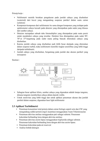 Prinsip kerja : 
 Nefelometri menitik beratkan pengukuran pada jumlah cahaya yang disebarkan 
(scaterred) dari kuvet yang mengandung suspense partikel dalam suatu cairan 
(solution) 
 Komponen-komponen dari nefelometer itu sama dengan komponen yang terdapat pada 
spektrometer cahaya kecuali pada detector yang ditempatkan pada sudut yang khusus 
dari sumber cahaya. 
 Detector merupakan sabuah tube fotomultiplier yang ditempatkan pada suatu posisi 
untuk mendeteksi cahaya yang tersebar. Detektor bisa ditempatkan pada sudut 90o, 
70o or 37o tergantung pada sudut mana paling banyak ditemukan cahaya yang 
disebarkan. 
 Karena jumlah cahaya yang disebarkan jauh lebih besar daripada yang diteruskan 
dalam suspensi turbid, maka nefelometri memiliki tingkat sensitifitas yang lebih tinggi 
daripada turbidimetri. 
 Jumlah cahaya yang disebarkan, bergantung pada jumlah dan ukuran partikel yang 
tersuspensi 
Ilustrasi : 
 Sebagian besar aplikasi klinis, sumber cahaya yang digunakan adalah lampu tungsten, 
dimana tungsten memberikan cahaya dalam daerah visible. 
 Untuk snsitivitas yang lebih tinggi dan untuk aplikasi penentuan ukuran dan jumlah 
partikel dalam suspense, digunakan laser light nefelometer 
2.3 Aplikasi Turbidimetri 
 Penentuan konsentrasi total protein dalam cairan biologis seperti urin dan CSF yang 
mengandung sedikit protein (mg/L kuantitas) menggunakan Asam Trikoloroasetat. 
 Penentuan aktivitas amilase menggunakan pati sebagai substrat. Penurunan 
kekeruhan berbanding lurus dengan aktivitas amilase. 
 Penentuan aktivitas enzim lipase menggunakan trigliserida sebagai substrat. 
Penurunan kekeruhan berbanding lurus dengan aktivitas enzim lipase. 
 Penentuan kekeruhan pada air reservoir 
 Analisa limbah detergen 
 