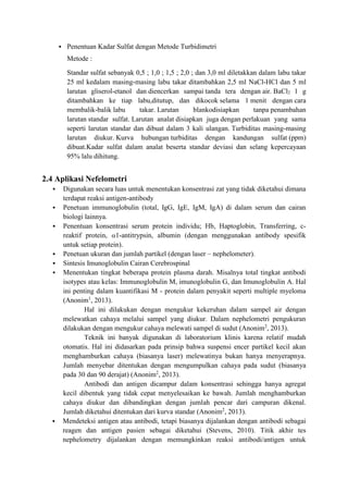  Penentuan Kadar Sulfat dengan Metode Turbidimetri 
Metode : 
Standar sulfat sebanyak 0,5 ; 1,0 ; 1,5 ; 2,0 ; dan 3,0 ml diletakkan dalam labu takar 
25 ml kedalam masing-masing labu takar ditambahkan 2,5 ml NaCl-HCl dan 5 ml 
larutan gliserol-etanol dan diencerkan sampai tanda tera dengan air. BaCl2 1 g 
ditambahkan ke tiap labu,ditutup, dan dikocok selama 1 menit dengan cara 
membalik-balik labu takar. Larutan blankodisiapkan tanpa penambahan 
larutan standar sulfat. Larutan analat disiapkan juga dengan perlakuan yang sama 
seperti larutan standar dan dibuat dalam 3 kali ulangan. Turbiditas masing-masing 
larutan diukur. Kurva hubungan turbiditas dengan kandungan sulfat (ppm) 
dibuat.Kadar sulfat dalam analat beserta standar deviasi dan selang kepercayaan 
95% lalu dihitung. 
2.4 Aplikasi Nefelometri 
 Digunakan secara luas untuk menentukan konsentrasi zat yang tidak diketahui dimana 
terdapat reaksi antigen-antibody 
 Penetuan immunoglobulin (total, IgG, IgE, IgM, IgA) di dalam serum dan cairan 
biologi lainnya. 
 Penentuan konsentrasi serum protein individu; Hb, Haptoglobin, Transferring, c-reaktif 
protein, 1-antitrypsin, albumin (dengan menggunakan antibody spesifik 
untuk setiap protein). 
 Penetuan ukuran dan jumlah partikel (dengan laser – nephelometer). 
 Sintesis Imunoglobulin Cairan Cerebrospinal 
 Menentukan tingkat beberapa protein plasma darah. Misalnya total tingkat antibodi 
isotypes atau kelas: Immunoglobulin M, imunoglobulin G, dan Imunoglobulin A. Hal 
ini penting dalam kuantifikasi M - protein dalam penyakit seperti multiple myeloma 
(Anonim1, 2013). 
Hal ini dilakukan dengan mengukur kekeruhan dalam sampel air dengan 
melewatkan cahaya melalui sampel yang diukur. Dalam nephelometri pengukuran 
dilakukan dengan mengukur cahaya melewati sampel di sudut (Anonim2, 2013). 
Teknik ini banyak digunakan di laboratorium klinis karena relatif mudah 
otomatis. Hal ini didasarkan pada prinsip bahwa suspensi encer partikel kecil akan 
menghamburkan cahaya (biasanya laser) melewatinya bukan hanya menyerapnya. 
Jumlah menyebar ditentukan dengan mengumpulkan cahaya pada sudut (biasanya 
pada 30 dan 90 derajat) (Anonim2, 2013). 
Antibodi dan antigen dicampur dalam konsentrasi sehingga hanya agregat 
kecil dibentuk yang tidak cepat menyelesaikan ke bawah. Jumlah menghamburkan 
cahaya diukur dan dibandingkan dengan jumlah pencar dari campuran dikenal. 
Jumlah diketahui ditentukan dari kurva standar (Anonim2, 2013). 
 Mendeteksi antigen atau antibodi, tetapi biasanya dijalankan dengan antibodi sebagai 
reagen dan antigen pasien sebagai diketahui (Stevens, 2010). Titik akhir tes 
nephelometry dijalankan dengan memungkinkan reaksi antibodi/antigen untuk 
 