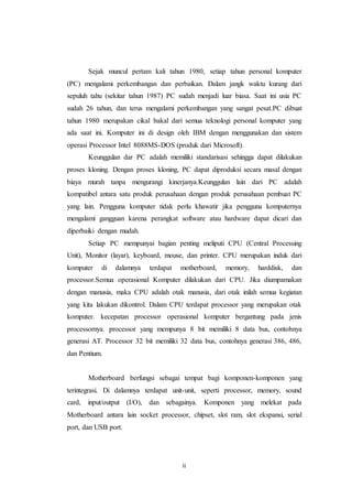 ii
Sejak muncul pertam kali tahun 1980, setiap tahun personal komputer
(PC) mengalami perkembangan dan perbaikan. Dalam jangk waktu kurang dari
sepuluh tahu (sekitar tahun 1987) PC sudah menjadi luar biasa. Saat ini usia PC
sudah 26 tahun, dan terus mengalami perkembangan yang sangat pesat.PC dibuat
tahun 1980 merupakan cikal bakal dari semua teknologi personal komputer yang
ada saat ini. Komputer ini di design oleh IBM dengan menggunakan dan sistem
operasi Processor Intel 8088MS-DOS (produk dari Microsoft).
Keunggulan dar PC adalah memiliki standarisasi sehingga dapat dilakukan
proses kloning. Dengan proses kloning, PC dapat diproduksi secara masal dengan
biaya murah tanpa mengurangi kinerjanya.Keunggulan lain dari PC adalah
kompatibel antara satu produk perusahaan dengan produk perusahaan pembuat PC
yang lain. Pengguna komputer tidak perlu khawatir jika pengguna komputernya
mengalami gangguan karena perangkat software atau hardware dapat dicari dan
diperbaiki dengan mudah.
Setiap PC mempunyai bagian penting meliputi CPU (Central Processing
Unit), Monitor (layar), keyboard, mouse, dan printer. CPU merupakan induk dari
komputer di dalamnya terdapat motherboard, memory, harddisk, dan
processor.Semua operasional Komputer dilakukan dari CPU. Jika diumpamakan
dengan manusia, maka CPU adalah otak manusia, dari otak inilah semua kegiatan
yang kita lakukan dikontrol. Dalam CPU terdapat processor yang merupakan otak
komputer. kecepatan processor operasional komputer bergantung pada jenis
processornya. processor yang mempunya 8 bit memiliki 8 data bus, contohnya
generasi AT. Processor 32 bit memiliki 32 data bus, contohnya generasi 386, 486,
dan Pentium.
Motherboard berfungsi sebagai tempat bagi komponen-komponen yang
terintegrasi. Di dalamnya terdapat unit-unit, seperti processor, memory, sound
card, input/output (I/O), dan sebagainya. Komponen yang melekat pada
Motherboard antara lain socket processor, chipset, slot ram, slot ekspansi, serial
port, dan USB port.
 