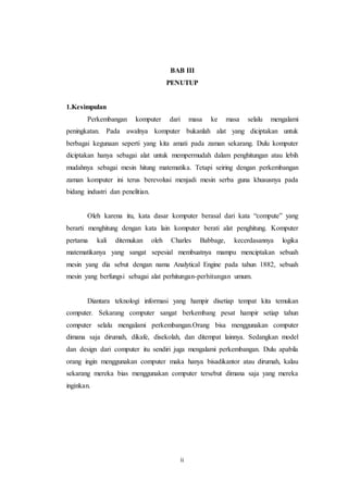 ii
BAB III
PENUTUP
1.Kesimpulan
Perkembangan komputer dari masa ke masa selalu mengalami
peningkatan. Pada awalnya komputer bukanlah alat yang diciptakan untuk
berbagai kegunaan seperti yang kita amati pada zaman sekarang. Dulu komputer
diciptakan hanya sebagai alat untuk mempermudah dalam penghitungan atau lebih
mudahnya sebagai mesin hitung matematika. Tetapi seiring dengan perkembangan
zaman komputer ini terus berevolusi menjadi mesin serba guna khususnya pada
bidang industri dan penelitian.
Oleh karena itu, kata dasar komputer berasal dari kata “compute” yang
berarti menghitung dengan kata lain komputer berati alat penghitung. Komputer
pertama kali ditemukan oleh Charles Babbage, kecerdasannya logika
matematikanya yang sangat sepesial membuatnya mampu menciptakan sebuah
mesin yang dia sebut dengan nama Analytical Engine pada tahun 1882, sebuah
mesin yang berfungsi sebagai alat perhitungan-perhitungan umum.
Diantara teknologi informasi yang hampir disetiap tempat kita temukan
computer. Sekarang computer sangat berkembang pesat hampir setiap tahun
computer selalu mengalami perkembangan.Orang bisa menggunakan computer
dimana saja dirumah, dikafe, disekolah, dan ditempat lainnya. Sedangkan model
dan design dari computer itu sendiri juga mengalami perkembangan. Dulu apabila
orang ingin menggunakan computer maka hanya bisadikantor atau dirumah, kalau
sekarang mereka bias menggunakan computer tersebut dimana saja yang mereka
inginkan.
 