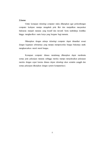 ii
2.Saran
Untuk kemajuan teknologi computer maka diharapkan agar perkembangan
computer kedepan mampu mengubah pola fikir dan menjadikan masyarakat
Indonesia menjadi manusia yang kreatif dan inovatif. Serta tumbuhnya kratifitas
hingga menghasilkan suatu karya yang berguna bagi manusia.
Diharapkan dengan adanya teknologi computer dapat dimanfaat sesuai
dengan kegunaan sebenarnya yang mampu mempercerdas bangsa bukannya unutk
menghancurkan moral moral bangsa.
Kemajuan computer dimasa mendatang diharapkan dapat membantu
semua jenis pekerjaan manusia sehingga mereka mampu menyelesaikan pekerjaan
mereka dengan cepat karena dimasa depan teknologi akan semakin canggih dan
semua pekerjaan dikerjakan dengan system komputerisasi.
 