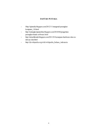ii
DAFTAR PUSTAKA
- Http://iqimedia.blogspot.com/2012/11/mengenal-perangkat-
komputer_10.html
- http://tentangkomputerkita.blogspot.com/2010/04/pengertian-
perangkat-lunak-software.html
- http://teknohikmah.blogspot.com/2011/01/kemajuan-hardware-dan-os-
dari-pc-dan.html
- http://id.wikipedia.org/wiki/wikipedia_bahasa_indonesia
 