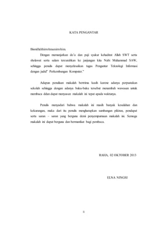 ii
KATA PENGANTAR
Bismillahhirrohmanirrohim.
Dengan memanjatkan do’a dan puji syukur kehadirat Allah SWT serta
sholawat serta salam tercurahkan ke junjungan kita Nabi Muhammad SAW,
sehingga penulis dapat menyelesaikan tugas Pengantar Teknologi Informasi
dengan judul” Perkembangan Komputer.”
Adapun penulisan makalah bertrima kasih karene adanya perpustakan
sekolah sehingga dengan adanya buku-buku tersebut menambah wawasan untuk
membaca ddan dapat menyusun makalah ini tepat apada waktunya.
Penulis menyadari bahwa makalah ini masih banyak kesalahan dan
kekurangan, maka dari itu penulis mengharapkan sumbangan pikiran, pendapat
serta saran – saran yang berguna demi penyempurnaan makalah ini. Semoga
makalah ini dapat berguna dan bermanfaat bagi pembaca.
RAHA, 02 OKTOBER 2013
ELNA NINGSI
 