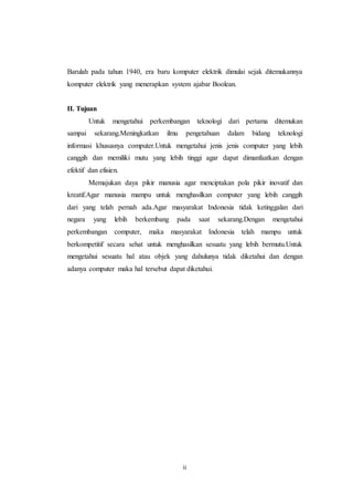 ii
Barulah pada tahun 1940, era baru komputer elektrik dimulai sejak ditemukannya
komputer elektrik yang menerapkan system ajabar Boolean.
II. Tujuan
Untuk mengetahui perkembangan teknologi dari pertama ditemukan
sampai sekarang.Meningkatkan ilmu pengetahuan dalam bidang teknologi
informasi khususnya computer.Untuk mengetahui jenis jenis computer yang lebih
canggih dan memiliki mutu yang lebih tinggi agar dapat dimanfaatkan dengan
efektif dan efisien.
Memajukan daya pikir manusia agar menciptakan pola pikir inovatif dan
kreatif.Agar manusia mampu untuk menghasilkan computer yang lebih canggih
dari yang telah pernah ada.Agar masyarakat Indonesia tidak ketinggalan dari
negara yang lebih berkembang pada saat sekarang.Dengan mengetahui
perkembangan computer, maka masyarakat Indonesia telah mampu untuk
berkompetitif secara sehat untuk menghasilkan sesuatu yang lebih bermutu.Untuk
mengetahui sesuatu hal atau objek yang dahulunya tidak diketahui dan dengan
adanya computer maka hal tersebut dapat diketahui.
 