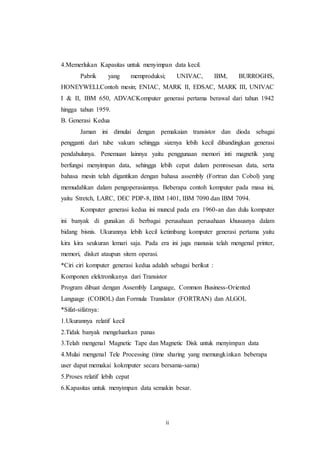 ii
4.Memerlukan Kapasitas untuk menyimpan data kecil.
Pabrik yang memproduksi; UNIVAC, IBM, BURROGHS,
HONEYWELLContoh mesin; ENIAC, MARK II, EDSAC, MARK III, UNIVAC
I & II, IBM 650, ADVACKomputer generasi pertama berawal dari tahun 1942
hingga tahun 1959.
B. Generasi Kedua
Jaman ini dimulai dengan pemakaian transistor dan dioda sebagai
pengganti dari tube vakum sehingga sizenya lebih kecil dibandingkan generasi
pendahulunya. Penemuan lainnya yaitu penggunaan memori inti magnetik yang
berfungsi menyimpan data, sehingga lebih cepat dalam pemrosesan data, serta
bahasa mesin telah digantikan dengan bahasa assembly (Fortran dan Cobol) yang
memudahkan dalam pengoperasiannya. Beberapa contoh komputer pada masa ini,
yaitu Stretch, LARC, DEC PDP-8, IBM 1401, IBM 7090 dan IBM 7094.
Komputer generasi kedua ini muncul pada era 1960-an dan dulu komputer
ini banyak di gunakan di berbagai perusahaan perusahaan khususnya dalam
bidang bisnis. Ukurannya lebih kecil ketimbang komputer generasi pertama yaitu
kira kira seukuran lemari saja. Pada era ini juga manusia telah mengenal printer,
memori, disket ataupun sitem operasi.
*Ciri ciri komputer generasi kedua adalah sebagai berikut :
Komponen elektronikanya dari Transistor
Program dibuat dengan Assembly Language, Common Business-Oriented
Language (COBOL) dan Formula Translator (FORTRAN) dan ALGOL
*Sifat-sifatnya:
1.Ukurannya relatif kecil
2.Tidak banyak mengeluarkan panas
3.Telah mengenal Magnetic Tape dan Magnetic Disk untuk menyimpan data
4.Mulai mengenal Tele Processing (time sharing yang memungkinkan beberapa
user dapat memakai kokmputer secara bersama-sama)
5.Proses relatif lebih cepat
6.Kapasitas untuk menyimpan data semakin besar.
 