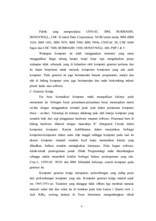 ii
Pabrik yang memproduksi; UNIVAC, IBM, BURROGHS,
HONEYWELL, CDC (Control Data Corporation), NCRContoh mesin; IBM (IBM
1620, IBM 1401, IBM 7070, IBM 7080, IBM 7094), UNIVAC III, CDC 6600
Super dan CDC 7600, BURROGHS 5500, HONEYWELL 400, PDP 1 & 5.
Walaupun komputer ini telah menggunakan transistor yang mana
menggantikan fungsi tabung hampa tetapi tetap saja mengeluarkan panas
walaupun tidak sebanyak yang di keluarkan oleh komputer generasi pertama dan
itu dapat berpotensi untuk merusak komponen komponen yang ada pada
komputer. Pada generasi ini juga bermunculan banyak programmer, analyst dan
ahli di bidang komputer serta juga bermunculan dan mulai berkembang industr
piranti lunak atau softwere.
C. Generasi Ketiga
Era baru komunikasi komputer mulai menapakkan kakinya pada
momentum ini. Sebagian besar perusahaan-perusahaan besar menerapkan sistem
on-line dengan menggunakan terminal jarak jauh dalam pemakaian komputer
(baca : on-line). Teknologi ini tentunya didukung pula oleh kinerja komputer yang
semakin baik dari segi penggunaan hardware maupun software. Penemuan baru di
bidang hardware dilakoni dengan munculnya IC (Integrated Circuit) dalam
komponen komputer. Karena kelebihannya dalam menyatukan berbagai
komponen-komponen dalam suatu chip tunggal sehingga komputer pada saat itu
ukuran komputer menjadi semakin kecil tanpa menurunkan kinerja yang
dihasilkan, bahkan semakin meningkatkan kinerjanya. Pada bagian software,
teknik-teknik pemrograman jamak (Multi Programming) mulai dikembangkan
sehingga makin menambah koleksi berbagai bahasa pemrograman yang ada.
Cray-1, UNIVAC 90/30 dan IBM 360adalah beberapa contoh komputer pada
generasi ini.
Komputer generasi ketiga merupakan perkembangan yang paling pesat
dari perkembangan komputer yang ada. Komputer generasi ketiga muncul sejak
era 1965-1971-an. Transistor yang dianggap tidak effisien lagi membuat manusia
mencari solusi lain dan solusi itu di temukan pada batu kuarsa ( Quartz rock ).
Jack Kilby, seorang insinyur di Texas Instrument, mengembangkan sirkuit
 