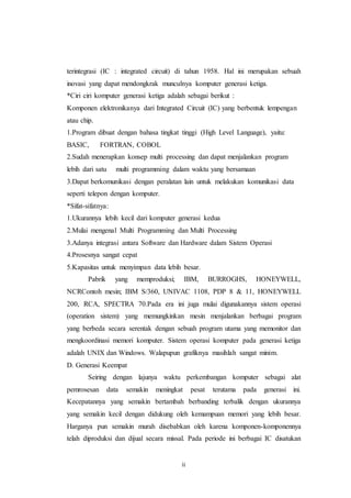 ii
terintegrasi (IC : integrated circuit) di tahun 1958. Hal ini merupakan sebuah
inovasi yang dapat mendongkrak munculnya komputer generasi ketiga.
*Ciri ciri komputer generasi ketiga adalah sebagai berikut :
Komponen elektronikanya dari Integrated Circuit (IC) yang berbentuk lempengan
atau chip.
1.Program dibuat dengan bahasa tingkat tinggi (High Level Language), yaitu:
BASIC, FORTRAN, COBOL
2.Sudah menerapkan konsep multi processing dan dapat menjalankan program
lebih dari satu multi programming dalam waktu yang bersamaan
3.Dapat berkomunikasi dengan peralatan lain untuk melakukan komunikasi data
seperti telepon dengan komputer.
*Sifat-sifatnya:
1.Ukurannya lebih kecil dari komputer generasi kedua
2.Mulai mengenal Multi Programming dan Multi Processing
3.Adanya integrasi antara Software dan Hardware dalam Sistem Operasi
4.Prosesnya sangat cepat
5.Kapasitas untuk menyimpan data lebih besar.
Pabrik yang memproduksi; IBM, BURROGHS, HONEYWELL,
NCRContoh mesin; IBM S/360, UNIVAC 1108, PDP 8 & 11, HONEYWELL
200, RCA, SPECTRA 70.Pada era ini juga mulai digunakannya sistem operasi
(operation sistem) yang memungkinkan mesin menjalankan berbagai program
yang berbeda secara serentak dengan sebuah program utama yang memonitor dan
mengkoordinasi memori komputer. Sistem operasi komputer pada generasi ketiga
adalah UNIX dan Windows. Walapupun grafiknya masihlah sangat minim.
D. Generasi Keempat
Seiring dengan lajunya waktu perkembangan komputer sebagai alat
pemrosesan data semakin meningkat pesat terutama pada generasi ini.
Kecepatannya yang semakin bertambah berbanding terbalik dengan ukurannya
yang semakin kecil dengan didukung oleh kemampuan memori yang lebih besar.
Harganya pun semakin murah disebabkan oleh karena komponen-komponennya
telah diproduksi dan dijual secara missal. Pada periode ini berbagai IC disatukan
 