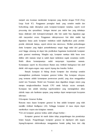 ii
menjadi satu kesatuan membentuk komponen yang disebut dengan VLSI (Very
Large Scale IC). Penggunaan perangkat lunak yang semakin mudah dan
berkembang mulai diterapkan pada komputer-komputer rumahan, seperti word
processing dan spreadsheet. Jaringan internet pun makin luas yang dahulunya
hanya dinikmati oleh kelompok-kelompok elite kini sudah bisa digunakan juga
oleh masyarakat awam. Penggunaan mikroprosessor kini tidak mutlak lagi
digunakan hanya pada komputer melainkan sudah diaplikasikan pada produk-
produk elektronik lainnya, seperti televisi dan microwave. Melihat perkembangan
dunia komputer yang tingkat pertumbuhannya sangat tinggi mulai dari generasi
awal hingga sekarang ini dapat kita prediksikan bagaimana karakteristik komputer
pada generasi mendatang. Mungkin saja, komputer nantinya tidak harus terus
didikte oleh manusia tetapi ia sudah dapat melakukan segala sesuatunya sendiri.
Boleh dikata kemampuannya sudah menyerupai kepandaian manusia.
Kemampuan seperti itu (Kecerdasan Buatan atau Artificial Intelegence) kini aktif
diteliti oleh negara-negara maju seperti Jepang dan Amerika Serikat.
Banyak kemajuan di bidang desain komputer dan teknologi semakin
memungkinkan pembuatan komputer generasi kelima. Dua kemajuan rekayasa
yang terutama adalah kemampuan pemrosesan paralel, yang akan menggantikan
model non Neumann. Model non Neumann akan digantikan dengan sistem yang
mampu mengkoordinasikan banyak CPU untuk bekerja secara serempak.
Kemajuan lain adalah teknologi superkonduktor yang memungkinkan aliran
elektrik tanpa ada hambatan apapun, yang nantinya dapat mempercepat kecepatan
informasi.
E.Komputer Generasi Kelima
Rencana masa depan komputer generasi ke lima adalah komputer yang telah
memiliki Artificial Intelligence (AI). Sehingga komputer di masa depan dapat
memberikan respon atas keinginan manusia.
*Ciri ciri komputer generasi kelima adalh sebagai berikut :
Komputer generasi ini masih dalam tahap pengembangan dan pemakainya
belum banyak. Pengembangan komputer genarasi ini dipelopori oleh negara
Jepang.Komponen elektronikanya menggunakan bentuk paling baru dari chip
 