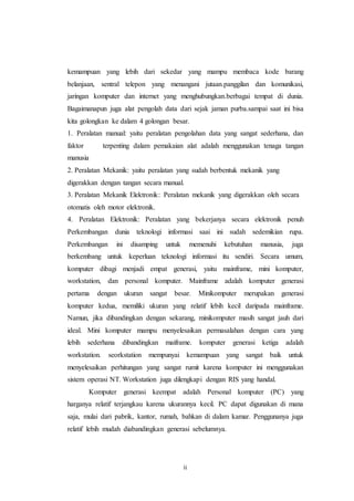 ii
kemampuan yang lebih dari sekedar yang mampu membaca kode barang
belanjaan, sentral telepon yang menangani jutaan.panggilan dan komunikasi,
jaringan komputer dan internet yang menghubungkan.berbagai tempat di dunia.
Bagaimanapun juga alat pengolah data dari sejak jaman purba.sampai saat ini bisa
kita golongkan ke dalam 4 golongan besar.
1. Peralatan manual: yaitu peralatan pengolahan data yang sangat sederhana, dan
faktor terpenting dalam pemakaian alat adalah menggunakan tenaga tangan
manusia
2. Peralatan Mekanik: yaitu peralatan yang sudah berbentuk mekanik yang
digerakkan dengan tangan secara manual.
3. Peralatan Mekanik Elektronik: Peralatan mekanik yang digerakkan oleh secara
otomatis oleh motor elektronik.
4. Peralatan Elektronik: Peralatan yang bekerjanya secara elektronik penuh
Perkembangan dunia teknologi informasi saai ini sudah sedemikian rupa.
Perkembangan ini disamping untuk memenuhi kebutuhan manusia, juga
berkembang untuk keperluan teknologi informasi itu sendiri. Secara umum,
komputer dibagi menjadi empat generasi, yaitu mainframe, mini komputer,
workstation, dan personal komputer. Mainframe adalah komputer generasi
pertama dengan ukuran sangat besar. Minikomputer merupakan generasi
komputer kedua, memiliki ukuran yang relatif lebih kecil daripada mainframe.
Namun, jika dibandingkan dengan sekarang, minikomputer masih sangat jauh dari
ideal. Mini komputer mampu menyelesaikan permasalahan dengan cara yang
lebih sederhana dibandingkan maiframe. komputer generasi ketiga adalah
workstation. seorkstation mempunyai kemampuan yang sangat baik untuk
menyelesaikan perhitungan yang sangat rumit karena komputer ini menggunakan
sistem operasi NT. Workstation juga dilengkapi dengan RIS yang handal.
Komputer generasi keempat adalah Personal komputer (PC) yang
harganya relatif terjangkau karena ukurannya kecil. PC dapat digunakan di mana
saja, mulai dari pabrik, kantor, rumah, bahkan di dalam kamar. Penggunanya juga
relatif lebih mudah diabandingkan generasi sebelumnya.
 