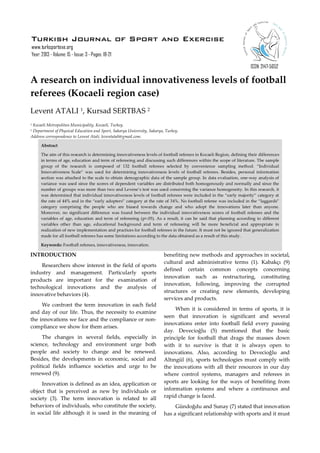 Turkish Journal of Sport and Exercise
www.turksportexe.org
Year: 2013 - Volume: 15 - Issue: 3 - Pages: 18-21
ISSN: 2147-5652

A research on individual innovativeness levels of football
referees (Kocaeli region case)
Levent ATALI 1, Kursad SERTBAS 2
Kocaeli Metropolitan Municipality, Kocaeli, Turkey.
Department of Physical Education and Sport, Sakarya University, Sakarya, Turkey.
Address correspondence to Levent Atali, leventatali@gmail.com.
1
2

Abstract
The aim of this research is determining innovativeness levels of football referees in Kocaeli Region, defining their differences
in terms of age, education and term of refereeing and discussing such differences within the scope of literature. The sample
group of the research is composed of 132 football referees selected by convenience sampling method. “Individual
Innovativeness Scale” was used for determining innovativeness levels of football referees. Besides, personal information
section was attached to the scale to obtain demographic data of the sample group. In data evaluation, one-way analysis of
variance was used since the scores of dependent variables are distributed both homogenously and normally and since the
number of groups was more than two and Levene’s test was used concerning the variance homogeneity. In this research, it
was determined that individual innovativeness levels of football referees were included in the “early majority” category at
the rate of 44% and in the “early adopters” category at the rate of 34%. No football referee was included in the “laggards”
category comprising the people who are biased towards change and who adopt the innovations later than anyone.
Moreover, no significant difference was found between the individual innovativeness scores of football referees and the
variables of age, education and term of refereeing (p>.05). As a result, it can be said that planning according to different
variables other than age, educational background and term of refereeing will be more beneficial and appropriate in
realization of new implementation and practices for football referees in the future. It must not be ignored that generalization
made for all football referees has some limitations according to the data obtained as a result of this study.
Keywords: Football referees, innovativeness, innovation.

INTRODUCTION
Researchers show interest in the field of sports
industry and management. Particularly sports
products are important for the examination of
technological innovations and the analysis of
innovative behaviors (4).
We confront the term innovation in each field
and day of our life. Thus, the necessity to examine
the innovations we face and the compliance or noncompliance we show for them arises.
The changes in several fields, especially in
science, technology and environment urge both
people and society to change and be renewed.
Besides, the developments in economic, social and
political fields influence societies and urge to be
renewed (9).
Innovation is defined as an idea, application or
object that is perceived as new by individuals or
society (3). The term innovation is related to all
behaviors of individuals, who constitute the society,
in social life although it is used in the meaning of

benefiting new methods and approaches in societal,
cultural and administrative terms (1). Kabakçı (9)
defined certain common concepts concerning
innovation such as restructuring, constituting
innovation, following, improving the corrupted
structures or creating new elements, developing
services and products.
When it is considered in terms of sports, it is
seen that innovation is significant and several
innovations enter into football field every passing
day. Devecioğlu (5) mentioned that the basic
principle for football that drags the masses down
with it to survive is that it is always open to
innovations. Also, according to Devecioğlu and
Altıngül (6), sports technologies must comply with
the innovations with all their resources in our day
where control systems, managers and referees in
sports are looking for the ways of benefiting from
information systems and where a continuous and
rapid change is faced.
Gündoğdu and Sunay (7) stated that innovation
has a significant relationship with sports and it must

 