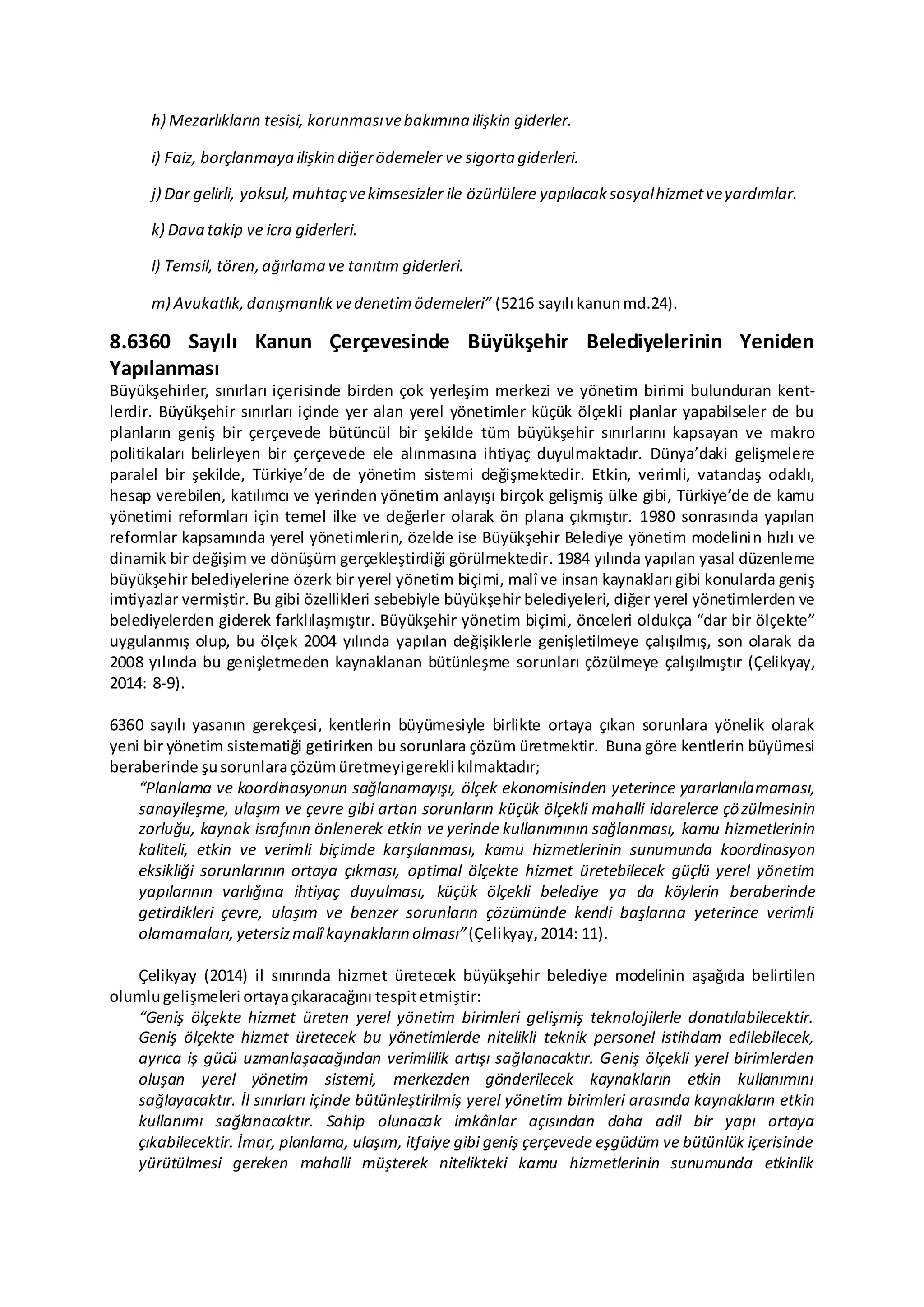 h) Mezarlıkların tesisi, korunmasıvebakımına ilişkin giderler.
i) Faiz, borçlanmaya ilişkin diğerödemeler ve sigorta giderleri.
j) Dar gelirli, yoksul,muhtaçvekimsesizler ile özürlülere yapılacaksosyalhizmetveyardımlar.
k) Dava takip ve icra giderleri.
l) Temsil, tören,ağırlama ve tanıtım giderleri.
m) Avukatlık,danışmanlıkvedenetimödemeleri” (5216 sayılı kanunmd.24).
8.6360 Sayılı Kanun Çerçevesinde Büyükşehir Belediyelerinin Yeniden
Yapılanması
Büyükşehirler, sınırları içerisinde birden çok yerleşim merkezi ve yönetim birimi bulunduran kent-
lerdir. Büyükşehir sınırları içinde yer alan yerel yönetimler küçük ölçekli planlar yapabilseler de bu
planların geniş bir çerçevede bütüncül bir şekilde tüm büyükşehir sınırlarını kapsayan ve makro
politikaları belirleyen bir çerçevede ele alınmasına ihtiyaç duyulmaktadır. Dünya’daki gelişmelere
paralel bir şekilde, Türkiye’de de yönetim sistemi değişmektedir. Etkin, verimli, vatandaş odaklı,
hesap verebilen, katılımcı ve yerinden yönetim anlayışı birçok gelişmiş ülke gibi, Türkiye’de de kamu
yönetimi reformları için temel ilke ve değerler olarak ön plana çıkmıştır. 1980 sonrasında yapılan
reformlar kapsamında yerel yönetimlerin, özelde ise Büyükşehir Belediye yönetim modelinin hızlı ve
dinamik bir değişim ve dönüşüm gerçekleştirdiği görülmektedir. 1984 yılında yapılan yasal düzenleme
büyükşehir belediyelerine özerk bir yerel yönetim biçimi, malî ve insan kaynakları gibi konularda geniş
imtiyazlar vermiştir. Bu gibi özellikleri sebebiyle büyükşehir belediyeleri, diğer yerel yönetimlerden ve
belediyelerden giderek farklılaşmıştır. Büyükşehir yönetim biçimi, önceleri oldukça “dar bir ölçekte”
uygulanmış olup, bu ölçek 2004 yılında yapılan değişiklerle genişletilmeye çalışılmış, son olarak da
2008 yılında bu genişletmeden kaynaklanan bütünleşme sorunları çözülmeye çalışılmıştır (Çelikyay,
2014: 8-9).
6360 sayılı yasanın gerekçesi, kentlerin büyümesiyle birlikte ortaya çıkan sorunlara yönelik olarak
yeni bir yönetim sistematiği getirirken bu sorunlara çözüm üretmektir. Buna göre kentlerin büyümesi
beraberinde şusorunlaraçözümüretmeyigerekli kılmaktadır;
“Planlama ve koordinasyonun sağlanamayışı, ölçek ekonomisinden yeterince yararlanılamaması,
sanayileşme, ulaşım ve çevre gibi artan sorunların küçük ölçekli mahalli idarelerce çözülmesinin
zorluğu, kaynak israfının önlenerek etkin ve yerinde kullanımının sağlanması, kamu hizmetlerinin
kaliteli, etkin ve verimli biçimde karşılanması, kamu hizmetlerinin sunumunda koordinasyon
eksikliği sorunlarının ortaya çıkması, optimal ölçekte hizmet üretebilecek güçlü yerel yönetim
yapılarının varlığına ihtiyaç duyulması, küçük ölçekli belediye ya da köylerin beraberinde
getirdikleri çevre, ulaşım ve benzer sorunların çözümünde kendi başlarına yeterince verimli
olamamaları, yetersizmalî kaynakların olması”(Çelikyay, 2014: 11).
Çelikyay (2014) il sınırında hizmet üretecek büyükşehir belediye modelinin aşağıda belirtilen
olumlugelişmeleri ortayaçıkaracağını tespitetmiştir:
“Geniş ölçekte hizmet üreten yerel yönetim birimleri gelişmiş teknolojilerle donatılabilecektir.
Geniş ölçekte hizmet üretecek bu yönetimlerde nitelikli teknik personel istihdam edilebilecek,
ayrıca iş gücü uzmanlaşacağından verimlilik artışı sağlanacaktır. Geniş ölçekli yerel birimlerden
oluşan yerel yönetim sistemi, merkezden gönderilecek kaynakların etkin kullanımını
sağlayacaktır. İl sınırları içinde bütünleştirilmiş yerel yönetim birimleri arasında kaynakların etkin
kullanımı sağlanacaktır. Sahip olunacak imkânlar açısından daha adil bir yapı ortaya
çıkabilecektir. İmar, planlama, ulaşım, itfaiye gibi geniş çerçevede eşgüdüm ve bütünlük içerisinde
yürütülmesi gereken mahalli müşterek nitelikteki kamu hizmetlerinin sunumunda etkinlik
 
