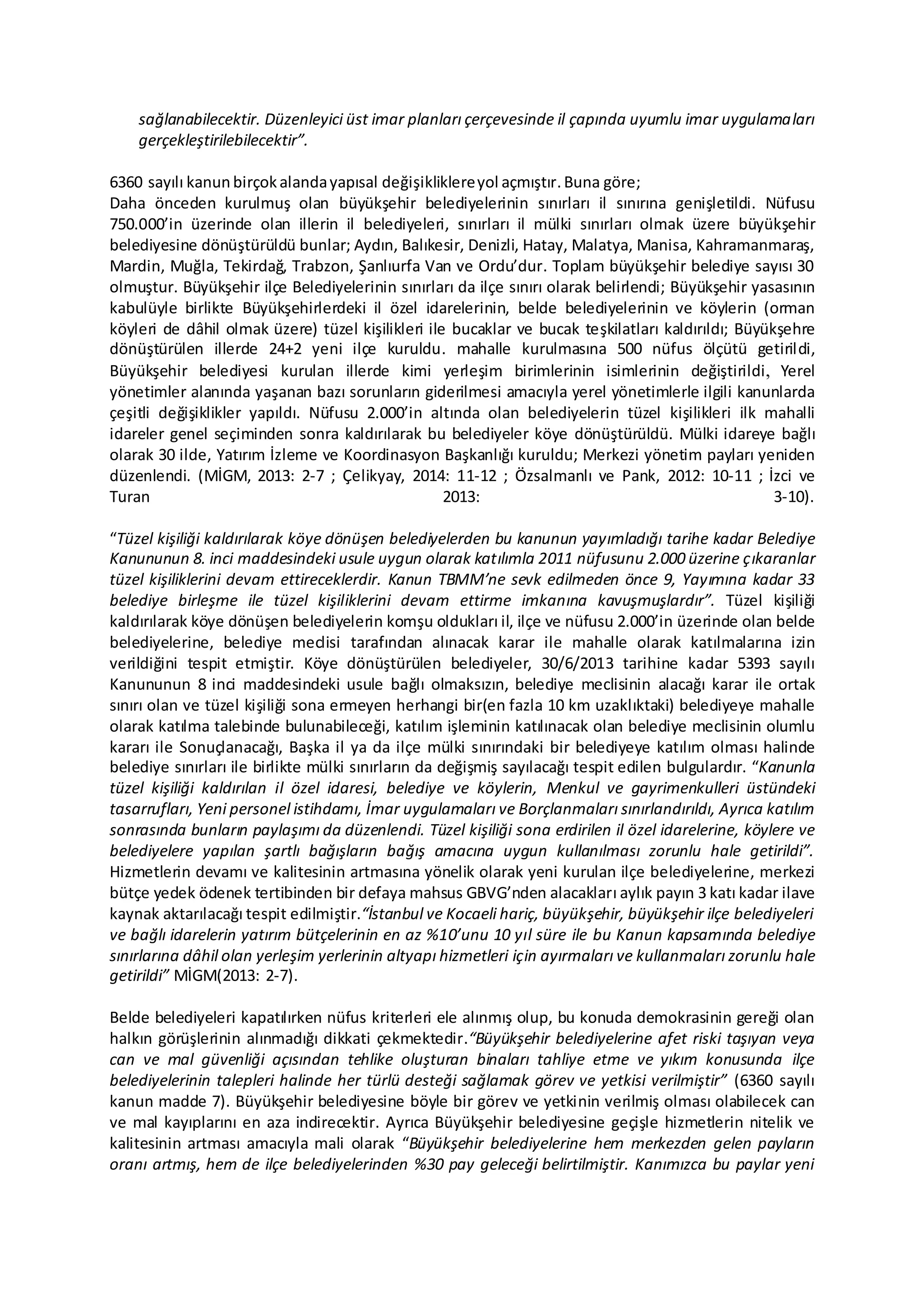 sağlanabilecektir. Düzenleyici üst imar planları çerçevesinde il çapında uyumlu imar uygulamaları
gerçekleştirilebilecektir”.
6360 sayılı kanunbirçokalandayapısal değişikliklereyol açmıştır.Buna göre;
Daha önceden kurulmuş olan büyükşehir belediyelerinin sınırları il sınırına genişletildi. Nüfusu
750.000’in üzerinde olan illerin il belediyeleri, sınırları il mülki sınırları olmak üzere büyükşehir
belediyesine dönüştürüldü bunlar; Aydın, Balıkesir, Denizli, Hatay, Malatya, Manisa, Kahramanmaraş,
Mardin, Muğla, Tekirdağ, Trabzon, Şanlıurfa Van ve Ordu’dur. Toplam büyükşehir belediye sayısı 30
olmuştur. Büyükşehir ilçe Belediyelerinin sınırları da ilçe sınırı olarak belirlendi; Büyükşehir yasasının
kabulüyle birlikte Büyükşehirlerdeki il özel idarelerinin, belde belediyelerinin ve köylerin (orman
köyleri de dâhil olmak üzere) tüzel kişilikleri ile bucaklar ve bucak teşkilatları kaldırıldı; Büyükşehre
dönüştürülen illerde 24+2 yeni ilçe kuruldu. mahalle kurulmasına 500 nüfus ölçütü getirildi,
Büyükşehir belediyesi kurulan illerde kimi yerleşim birimlerinin isimlerinin değiştirildi, Yerel
yönetimler alanında yaşanan bazı sorunların giderilmesi amacıyla yerel yönetimlerle ilgili kanunlarda
çeşitli değişiklikler yapıldı. Nüfusu 2.000’in altında olan belediyelerin tüzel kişilikleri ilk mahalli
idareler genel seçiminden sonra kaldırılarak bu belediyeler köye dönüştürüldü. Mülki idareye bağlı
olarak 30 ilde, Yatırım İzleme ve Koordinasyon Başkanlığı kuruldu; Merkezi yönetim payları yeniden
düzenlendi. (MİGM, 2013: 2-7 ; Çelikyay, 2014: 11-12 ; Özsalmanlı ve Pank, 2012: 10-11 ; İzci ve
Turan 2013: 3-10).
“Tüzel kişiliği kaldırılarak köye dönüşen belediyelerden bu kanunun yayımladığı tarihe kadar Belediye
Kanununun 8. inci maddesindeki usule uygun olarak katılımla 2011 nüfusunu 2.000 üzerine çıkaranlar
tüzel kişiliklerini devam ettireceklerdir. Kanun TBMM’ne sevk edilmeden önce 9, Yayımına kadar 33
belediye birleşme ile tüzel kişiliklerini devam ettirme imkanına kavuşmuşlardır”. Tüzel kişiliği
kaldırılarak köye dönüşen belediyelerin komşu oldukları il, ilçe ve nüfusu 2.000’in üzerinde olan belde
belediyelerine, belediye meclisi tarafından alınacak karar ile mahalle olarak katılmalarına izin
verildiğini tespit etmiştir. Köye dönüştürülen belediyeler, 30/6/2013 tarihine kadar 5393 sayılı
Kanununun 8 inci maddesindeki usule bağlı olmaksızın, belediye meclisinin alacağı karar ile ortak
sınırı olan ve tüzel kişiliği sona ermeyen herhangi bir(en fazla 10 km uzaklıktaki) belediyeye mahalle
olarak katılma talebinde bulunabileceği, katılım işleminin katılınacak olan belediye meclisinin olumlu
kararı ile Sonuçlanacağı, Başka il ya da ilçe mülki sınırındaki bir belediyeye katılım olması halinde
belediye sınırları ile birlikte mülki sınırların da değişmiş sayılacağı tespit edilen bulgulardır. “Kanunla
tüzel kişiliği kaldırılan il özel idaresi, belediye ve köylerin, Menkul ve gayrimenkulleri üstündeki
tasarrufları, Yeni personel istihdamı, İmar uygulamaları ve Borçlanmaları sınırlandırıldı, Ayrıca katılım
sonrasında bunların paylaşımı da düzenlendi. Tüzel kişiliği sona erdirilen il özel idarelerine, köylere ve
belediyelere yapılan şartlı bağışların bağış amacına uygun kullanılması zorunlu hale getirildi”.
Hizmetlerin devamı ve kalitesinin artmasına yönelik olarak yeni kurulan ilçe belediyelerine, merkezi
bütçe yedek ödenek tertibinden bir defaya mahsus GBVG’nden alacakları aylık payın 3 katı kadar ilave
kaynak aktarılacağı tespit edilmiştir.“İstanbul ve Kocaeli hariç, büyükşehir, büyükşehir ilçe belediyeleri
ve bağlı idarelerin yatırım bütçelerinin en az %10’unu 10 yıl süre ile bu Kanun kapsamında belediye
sınırlarına dâhil olan yerleşim yerlerinin altyapı hizmetleri için ayırmaları ve kullanmaları zorunlu hale
getirildi” MİGM(2013: 2-7).
Belde belediyeleri kapatılırken nüfus kriterleri ele alınmış olup, bu konuda demokrasinin gereği olan
halkın görüşlerinin alınmadığı dikkati çekmektedir.“Büyükşehir belediyelerine afet riski taşıyan veya
can ve mal güvenliği açısından tehlike oluşturan binaları tahliye etme ve yıkım konusunda ilçe
belediyelerinin talepleri halinde her türlü desteği sağlamak görev ve yetkisi verilmiştir” (6360 sayılı
kanun madde 7). Büyükşehir belediyesine böyle bir görev ve yetkinin verilmiş olması olabilecek can
ve mal kayıplarını en aza indirecektir. Ayrıca Büyükşehir belediyesine geçişle hizmetlerin nitelik ve
kalitesinin artması amacıyla mali olarak “Büyükşehir belediyelerine hem merkezden gelen payların
oranı artmış, hem de ilçe belediyelerinden %30 pay geleceği belirtilmiştir. Kanımızca bu paylar yeni
 