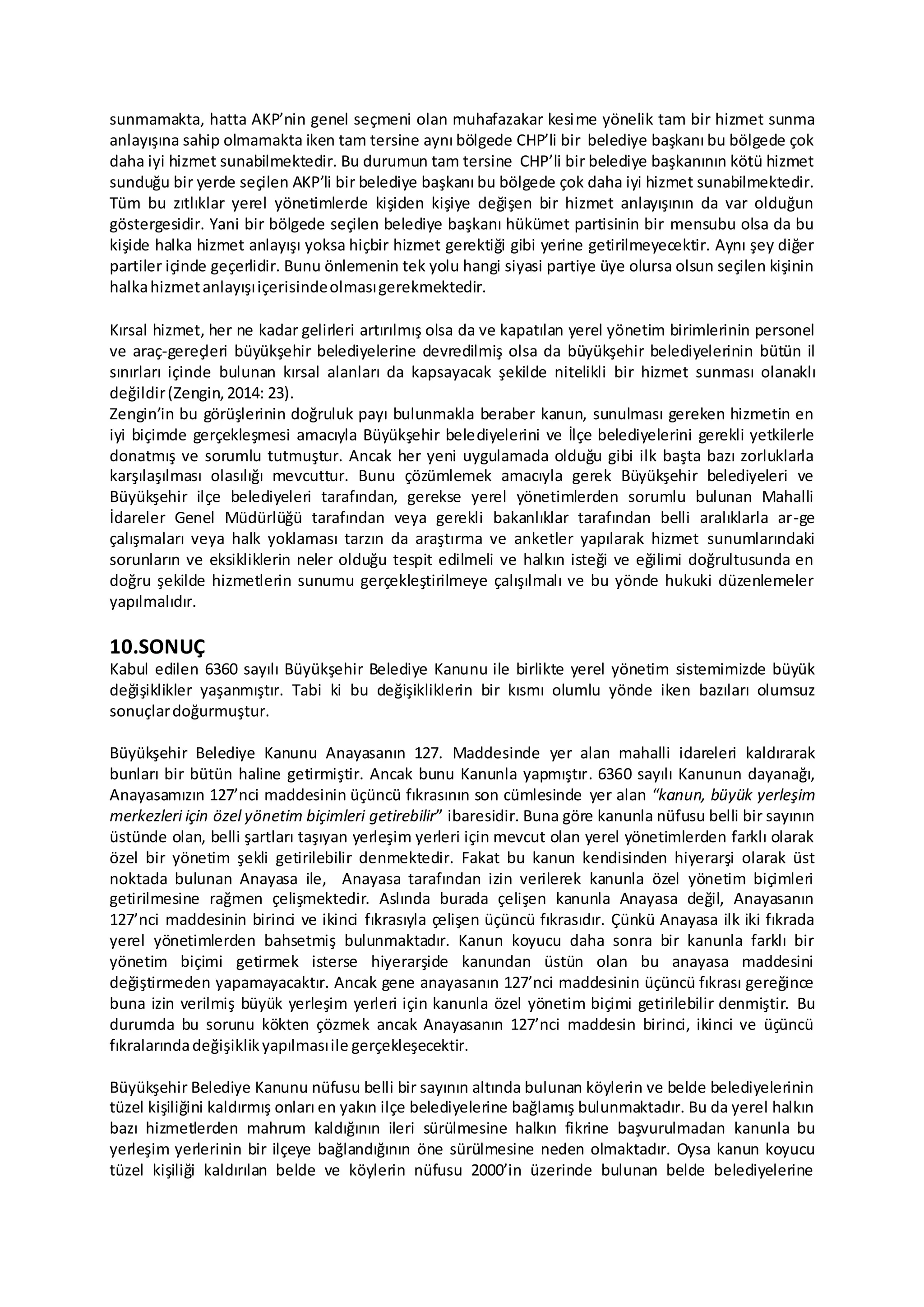 sunmamakta, hatta AKP’nin genel seçmeni olan muhafazakar kesime yönelik tam bir hizmet sunma
anlayışına sahip olmamakta iken tam tersine aynı bölgede CHP’li bir belediye başkanı bu bölgede çok
daha iyi hizmet sunabilmektedir. Bu durumun tam tersine CHP’li bir belediye başkanının kötü hizmet
sunduğu bir yerde seçilen AKP’li bir belediye başkanı bu bölgede çok daha iyi hizmet sunabilmektedir.
Tüm bu zıtlıklar yerel yönetimlerde kişiden kişiye değişen bir hizmet anlayışının da var olduğun
göstergesidir. Yani bir bölgede seçilen belediye başkanı hükümet partisinin bir mensubu olsa da bu
kişide halka hizmet anlayışı yoksa hiçbir hizmet gerektiği gibi yerine getirilmeyecektir. Aynı şey diğer
partiler içinde geçerlidir. Bunu önlemenin tek yolu hangi siyasi partiye üye olursa olsun seçilen kişinin
halkahizmetanlayışıiçerisindeolmasıgerekmektedir.
Kırsal hizmet, her ne kadar gelirleri artırılmış olsa da ve kapatılan yerel yönetim birimlerinin personel
ve araç-gereçleri büyükşehir belediyelerine devredilmiş olsa da büyükşehir belediyelerinin bütün il
sınırları içinde bulunan kırsal alanları da kapsayacak şekilde nitelikli bir hizmet sunması olanaklı
değildir(Zengin,2014: 23).
Zengin’in bu görüşlerinin doğruluk payı bulunmakla beraber kanun, sunulması gereken hizmetin en
iyi biçimde gerçekleşmesi amacıyla Büyükşehir belediyelerini ve İlçe belediyelerini gerekli yetkilerle
donatmış ve sorumlu tutmuştur. Ancak her yeni uygulamada olduğu gibi ilk başta bazı zorluklarla
karşılaşılması olasılığı mevcuttur. Bunu çözümlemek amacıyla gerek Büyükşehir belediyeleri ve
Büyükşehir ilçe belediyeleri tarafından, gerekse yerel yönetimlerden sorumlu bulunan Mahalli
İdareler Genel Müdürlüğü tarafından veya gerekli bakanlıklar tarafından belli aralıklarla ar-ge
çalışmaları veya halk yoklaması tarzın da araştırma ve anketler yapılarak hizmet sunumlarındaki
sorunların ve eksikliklerin neler olduğu tespit edilmeli ve halkın isteği ve eğilimi doğrultusunda en
doğru şekilde hizmetlerin sunumu gerçekleştirilmeye çalışılmalı ve bu yönde hukuki düzenlemeler
yapılmalıdır.
10.SONUÇ
Kabul edilen 6360 sayılı Büyükşehir Belediye Kanunu ile birlikte yerel yönetim sistemimizde büyük
değişiklikler yaşanmıştır. Tabi ki bu değişikliklerin bir kısmı olumlu yönde iken bazıları olumsuz
sonuçlardoğurmuştur.
Büyükşehir Belediye Kanunu Anayasanın 127. Maddesinde yer alan mahalli idareleri kaldırarak
bunları bir bütün haline getirmiştir. Ancak bunu Kanunla yapmıştır. 6360 sayılı Kanunun dayanağı,
Anayasamızın 127’nci maddesinin üçüncü fıkrasının son cümlesinde yer alan “kanun, büyük yerleşim
merkezleri için özel yönetim biçimleri getirebilir” ibaresidir. Buna göre kanunla nüfusu belli bir sayının
üstünde olan, belli şartları taşıyan yerleşim yerleri için mevcut olan yerel yönetimlerden farklı olarak
özel bir yönetim şekli getirilebilir denmektedir. Fakat bu kanun kendisinden hiyerarşi olarak üst
noktada bulunan Anayasa ile, Anayasa tarafından izin verilerek kanunla özel yönetim biçimleri
getirilmesine rağmen çelişmektedir. Aslında burada çelişen kanunla Anayasa değil, Anayasanın
127’nci maddesinin birinci ve ikinci fıkrasıyla çelişen üçüncü fıkrasıdır. Çünkü Anayasa ilk iki fıkrada
yerel yönetimlerden bahsetmiş bulunmaktadır. Kanun koyucu daha sonra bir kanunla farklı bir
yönetim biçimi getirmek isterse hiyerarşide kanundan üstün olan bu anayasa maddesini
değiştirmeden yapamayacaktır. Ancak gene anayasanın 127’nci maddesinin üçüncü fıkrası gereğince
buna izin verilmiş büyük yerleşim yerleri için kanunla özel yönetim biçimi getirilebilir denmiştir. Bu
durumda bu sorunu kökten çözmek ancak Anayasanın 127’nci maddesin birinci, ikinci ve üçüncü
fıkralarındadeğişiklikyapılmasıile gerçekleşecektir.
Büyükşehir Belediye Kanunu nüfusu belli bir sayının altında bulunan köylerin ve belde belediyelerinin
tüzel kişiliğini kaldırmış onları en yakın ilçe belediyelerine bağlamış bulunmaktadır. Bu da yerel halkın
bazı hizmetlerden mahrum kaldığının ileri sürülmesine halkın fikrine başvurulmadan kanunla bu
yerleşim yerlerinin bir ilçeye bağlandığının öne sürülmesine neden olmaktadır. Oysa kanun koyucu
tüzel kişiliği kaldırılan belde ve köylerin nüfusu 2000’in üzerinde bulunan belde belediyelerine
 