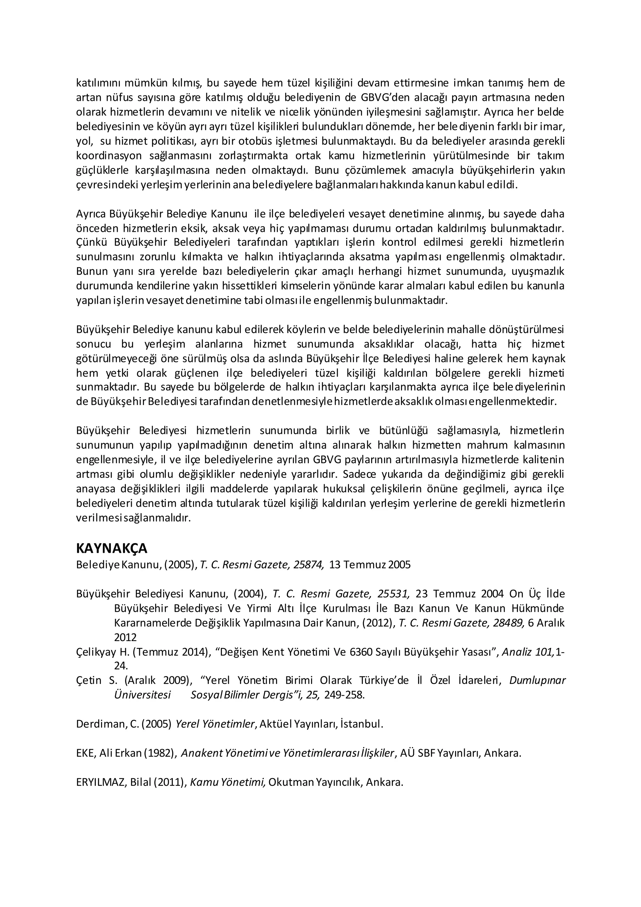 katılımını mümkün kılmış, bu sayede hem tüzel kişiliğini devam ettirmesine imkan tanımış hem de
artan nüfus sayısına göre katılmış olduğu belediyenin de GBVG’den alacağı payın artmasına neden
olarak hizmetlerin devamını ve nitelik ve nicelik yönünden iyileşmesini sağlamıştır. Ayrıca her belde
belediyesinin ve köyün ayrı ayrı tüzel kişilikleri bulundukları dönemde, her belediyenin farklı bir imar,
yol, su hizmet politikası, ayrı bir otobüs işletmesi bulunmaktaydı. Bu da belediyeler arasında gerekli
koordinasyon sağlanmasını zorlaştırmakta ortak kamu hizmetlerinin yürütülmesinde bir takım
güçlüklerle karşılaşılmasına neden olmaktaydı. Bunu çözümlemek amacıyla büyükşehirlerin yakın
çevresindeki yerleşimyerlerinin anabelediyelere bağlanmalarıhakkındakanunkabul edildi.
Ayrıca Büyükşehir Belediye Kanunu ile ilçe belediyeleri vesayet denetimine alınmış, bu sayede daha
önceden hizmetlerin eksik, aksak veya hiç yapılmaması durumu ortadan kaldırılmış bulunmaktadır.
Çünkü Büyükşehir Belediyeleri tarafından yaptıkları işlerin kontrol edilmesi gerekli hizmetlerin
sunulmasını zorunlu kılmakta ve halkın ihtiyaçlarında aksatma yapılması engellenmiş olmaktadır.
Bunun yanı sıra yerelde bazı belediyelerin çıkar amaçlı herhangi hizmet sunumunda, uyuşmazlık
durumunda kendilerine yakın hissettikleri kimselerin yönünde karar almaları kabul edilen bu kanunla
yapılanişlerinvesayetdenetimine tabi olmasıile engellenmişbulunmaktadır.
Büyükşehir Belediye kanunu kabul edilerek köylerin ve belde belediyelerinin mahalle dönüştürülmesi
sonucu bu yerleşim alanlarına hizmet sunumunda aksaklıklar olacağı, hatta hiç hizmet
götürülmeyeceği öne sürülmüş olsa da aslında Büyükşehir İlçe Belediyesi haline gelerek hem kaynak
hem yetki olarak güçlenen ilçe belediyeleri tüzel kişiliği kaldırılan bölgelere gerekli hizmeti
sunmaktadır. Bu sayede bu bölgelerde de halkın ihtiyaçları karşılanmakta ayrıca ilçe belediyelerinin
de BüyükşehirBelediyesi tarafındandenetlenmesiylehizmetlerdeaksaklıkolmasıengellenmektedir.
Büyükşehir Belediyesi hizmetlerin sunumunda birlik ve bütünlüğü sağlamasıyla, hizmetlerin
sunumunun yapılıp yapılmadığının denetim altına alınarak halkın hizmetten mahrum kalmasının
engellenmesiyle, il ve ilçe belediyelerine ayrılan GBVG paylarının artırılmasıyla hizmetlerde kalitenin
artması gibi olumlu değişiklikler nedeniyle yararlıdır. Sadece yukarıda da değindiğimiz gibi gerekli
anayasa değişiklikleri ilgili maddelerde yapılarak hukuksal çelişkilerin önüne geçilmeli, ayrıca ilçe
belediyeleri denetim altında tutularak tüzel kişiliği kaldırılan yerleşim yerlerine de gerekli hizmetlerin
verilmesisağlanmalıdır.
KAYNAKÇA
BelediyeKanunu,(2005), T. C. Resmi Gazete, 25874, 13 Temmuz2005
Büyükşehir Belediyesi Kanunu, (2004), T. C. Resmi Gazete, 25531, 23 Temmuz 2004 On Üç İlde
Büyükşehir Belediyesi Ve Yirmi Altı İlçe Kurulması İle Bazı Kanun Ve Kanun Hükmünde
Kararnamelerde Değişiklik Yapılmasına Dair Kanun, (2012), T. C. Resmi Gazete, 28489, 6 Aralık
2012
Çelikyay H. (Temmuz 2014), “Değişen Kent Yönetimi Ve 6360 Sayılı Büyükşehir Yasası”, Analiz 101,1-
24.
Çetin S. (Aralık 2009), “Yerel Yönetim Birimi Olarak Türkiye’de İl Özel İdareleri, Dumlupınar
Üniversitesi SosyalBilimler Dergis”i, 25, 249-258.
Derdiman,C.(2005) Yerel Yönetimler,Aktüel Yayınları, İstanbul.
EKE, Ali Erkan(1982), AnakentYönetimive Yönetimlerarasıİlişkiler, AÜ SBFYayınları, Ankara.
ERYILMAZ, Bilal (2011), Kamu Yönetimi, OkutmanYayıncılık, Ankara.
 