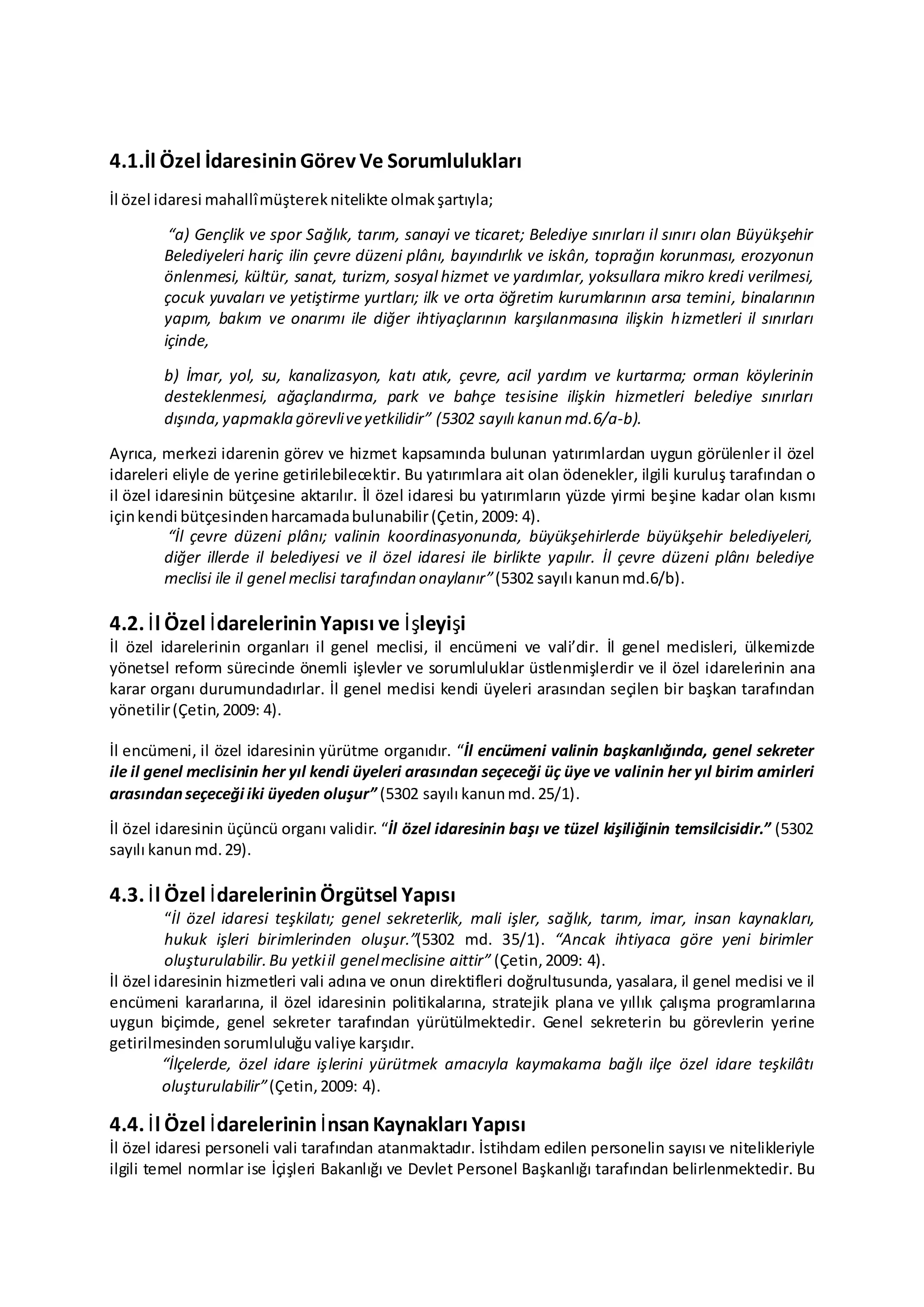 4.1.İl Özel İdaresininGörev Ve Sorumlulukları
İl özel idaresi mahallîmüştereknitelikte olmakşartıyla;
“a) Gençlik ve spor Sağlık, tarım, sanayi ve ticaret; Belediye sınırları il sınırı olan Büyükşehir
Belediyeleri hariç ilin çevre düzeni plânı, bayındırlık ve iskân, toprağın korunması, erozyonun
önlenmesi, kültür, sanat, turizm, sosyal hizmet ve yardımlar, yoksullara mikro kredi verilmesi,
çocuk yuvaları ve yetiştirme yurtları; ilk ve orta öğretim kurumlarının arsa temini, binalarının
yapım, bakım ve onarımı ile diğer ihtiyaçlarının karşılanmasına ilişkin hizmetleri il sınırları
içinde,
b) İmar, yol, su, kanalizasyon, katı atık, çevre, acil yardım ve kurtarma; orman köylerinin
desteklenmesi, ağaçlandırma, park ve bahçe tesisine ilişkin hizmetleri belediye sınırları
dışında,yapmakla görevliveyetkilidir” (5302 sayılı kanun md.6/a-b).
Ayrıca, merkezi idarenin görev ve hizmet kapsamında bulunan yatırımlardan uygun görülenler il özel
idareleri eliyle de yerine getirilebilecektir. Bu yatırımlara ait olan ödenekler, ilgili kuruluş tarafından o
il özel idaresinin bütçesine aktarılır. İl özel idaresi bu yatırımların yüzde yirmi beşine kadar olan kısmı
içinkendi bütçesindenharcamadabulunabilir(Çetin,2009: 4).
“İl çevre düzeni plânı; valinin koordinasyonunda, büyükşehirlerde büyükşehir belediyeleri,
diğer illerde il belediyesi ve il özel idaresi ile birlikte yapılır. İl çevre düzeni plânı belediye
meclisi ile il genel meclisi tarafından onaylanır”(5302 sayılı kanunmd.6/b).
4.2. İl Özel İdarelerininYapısı ve İşleyişi
İl özel idarelerinin organları il genel meclisi, il encümeni ve vali’dir. İl genel meclisleri, ülkemizde
yönetsel reform sürecinde önemli işlevler ve sorumluluklar üstlenmişlerdir ve il özel idarelerinin ana
karar organı durumundadırlar. İl genel meclisi kendi üyeleri arasından seçilen bir başkan tarafından
yönetilir(Çetin,2009: 4).
İl encümeni, il özel idaresinin yürütme organıdır. “İl encümeni valinin başkanlığında, genel sekreter
ile il genel meclisinin her yıl kendi üyeleri arasından seçeceği üç üye ve valinin her yıl birim amirleri
arasındanseçeceği iki üyeden oluşur” (5302 sayılı kanunmd.25/1).
İl özel idaresinin üçüncü organı validir. “İl özel idaresinin başı ve tüzel kişiliğinin temsilcisidir.” (5302
sayılı kanun md.29).
4.3. İl Özel İdarelerininÖrgütsel Yapısı
“İl özel idaresi teşkilatı; genel sekreterlik, mali işler, sağlık, tarım, imar, insan kaynakları,
hukuk işleri birimlerinden oluşur.”(5302 md. 35/1). “Ancak ihtiyaca göre yeni birimler
oluşturulabilir.Bu yetkiil genelmeclisine aittir” (Çetin,2009: 4).
İl özel idaresinin hizmetleri vali adına ve onun direktifleri doğrultusunda, yasalara, il genel meclisi ve il
encümeni kararlarına, il özel idaresinin politikalarına, stratejik plana ve yıllık çalışma programlarına
uygun biçimde, genel sekreter tarafından yürütülmektedir. Genel sekreterin bu görevlerin yerine
getirilmesinden sorumluluğu valiye karşıdır.
“İlçelerde, özel idare işlerini yürütmek amacıyla kaymakama bağlı ilçe özel idare teşkilâtı
oluşturulabilir”(Çetin,2009: 4).
4.4. İl Özel İdarelerinin İnsanKaynakları Yapısı
İl özel idaresi personeli vali tarafından atanmaktadır. İstihdam edilen personelin sayısı ve nitelikleriyle
ilgili temel normlar ise İçişleri Bakanlığı ve Devlet Personel Başkanlığı tarafından belirlenmektedir. Bu
 