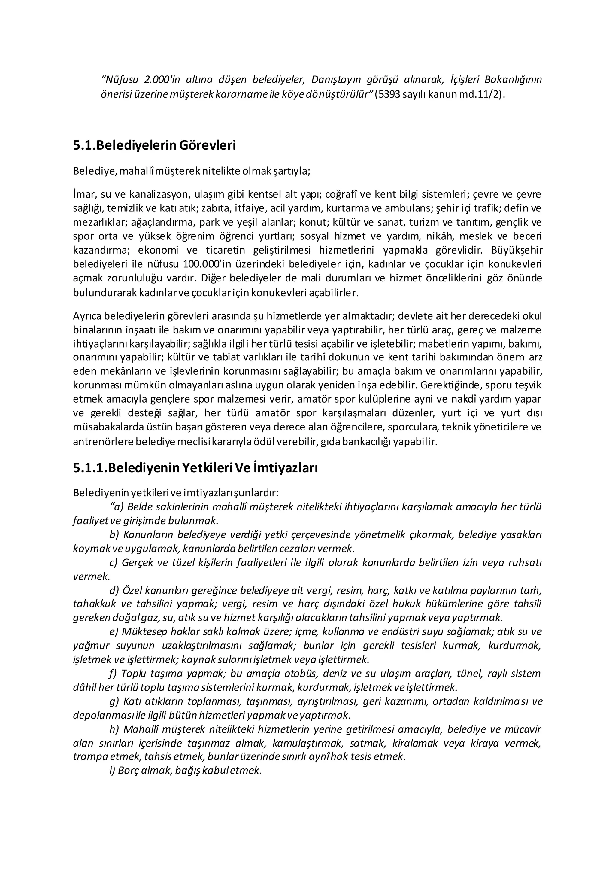 “Nüfusu 2.000'in altına düşen belediyeler, Danıştayın görüşü alınarak, İçişleri Bakanlığının
önerisi üzerinemüşterekkararnameile köyedönüştürülür”(5393 sayılı kanunmd.11/2).
5.1.Belediyelerin Görevleri
Belediye,mahallîmüştereknitelikte olmakşartıyla;
İmar, su ve kanalizasyon, ulaşım gibi kentsel alt yapı; coğrafî ve kent bilgi sistemleri; çevre ve çevre
sağlığı, temizlik ve katı atık; zabıta, itfaiye, acil yardım, kurtarma ve ambulans; şehir içi trafik; defin ve
mezarlıklar; ağaçlandırma, park ve yeşil alanlar; konut; kültür ve sanat, turizm ve tanıtım, gençlik ve
spor orta ve yüksek öğrenim öğrenci yurtları; sosyal hizmet ve yardım, nikâh, meslek ve beceri
kazandırma; ekonomi ve ticaretin geliştirilmesi hizmetlerini yapmakla görevlidir. Büyükşehir
belediyeleri ile nüfusu 100.000’in üzerindeki belediyeler için, kadınlar ve çocuklar için konukevleri
açmak zorunluluğu vardır. Diğer belediyeler de mali durumları ve hizmet önceliklerini göz önünde
bulundurarak kadınlarve çocuklariçinkonukevleri açabilirler.
Ayrıca belediyelerin görevleri arasında şu hizmetlerde yer almaktadır; devlete ait her derecedeki okul
binalarının inşaatı ile bakım ve onarımını yapabilir veya yaptırabilir, her türlü araç, gereç ve malzeme
ihtiyaçlarını karşılayabilir; sağlıkla ilgili her türlü tesisi açabilir ve işletebilir; mabetlerin yapımı, bakımı,
onarımını yapabilir; kültür ve tabiat varlıkları ile tarihî dokunun ve kent tarihi bakımından önem arz
eden mekânların ve işlevlerinin korunmasını sağlayabilir; bu amaçla bakım ve onarımlarını yapabilir,
korunması mümkün olmayanları aslına uygun olarak yeniden inşa edebilir. Gerektiğinde, sporu teşvik
etmek amacıyla gençlere spor malzemesi verir, amatör spor kulüplerine ayni ve nakdî yardım yapar
ve gerekli desteği sağlar, her türlü amatör spor karşılaşmaları düzenler, yurt içi ve yurt dışı
müsabakalarda üstün başarı gösteren veya derece alan öğrencilere, sporculara, teknik yöneticilere ve
antrenörlere belediye meclisikararıylaödül verebilir,gıdabankacılığı yapabilir.
5.1.1.BelediyeninYetkileriVe İmtiyazları
Belediyeninyetkilerive imtiyazlarışunlardır:
“a) Belde sakinlerinin mahallî müşterek nitelikteki ihtiyaçlarını karşılamak amacıyla her türlü
faaliyetve girişimde bulunmak.
b) Kanunların belediyeye verdiği yetki çerçevesinde yönetmelik çıkarmak, belediye yasakları
koymakveuygulamak,kanunlarda belirtilen cezaları vermek.
c) Gerçek ve tüzel kişilerin faaliyetleri ile ilgili olarak kanunlarda belirtilen izin veya ruhsatı
vermek.
d) Özel kanunları gereğince belediyeye ait vergi, resim, harç, katkı ve katılma paylarının tarh,
tahakkuk ve tahsilini yapmak; vergi, resim ve harç dışındaki özel hukuk hükümlerine göre tahsili
gereken doğalgaz,su,atık su ve hizmet karşılığı alacakların tahsilini yapmakveya yaptırmak.
e) Müktesep haklar saklı kalmak üzere; içme, kullanma ve endüstri suyu sağlamak; atık su ve
yağmur suyunun uzaklaştırılmasını sağlamak; bunlar için gerekli tesisleri kurmak, kurdurmak,
işletmek ve işlettirmek; kaynaksularınıişletmek veya işlettirmek.
f) Toplu taşıma yapmak; bu amaçla otobüs, deniz ve su ulaşım araçları, tünel, raylı sistem
dâhil her türlü toplu taşıma sistemlerini kurmak,kurdurmak,işletmekveişlettirmek.
g) Katı atıkların toplanması, taşınması, ayrıştırılması, geri kazanımı, ortadan kaldırılması ve
depolanmasıile ilgili bütün hizmetleri yapmakveyaptırmak.
h) Mahallî müşterek nitelikteki hizmetlerin yerine getirilmesi amacıyla, belediye ve mücavir
alan sınırları içerisinde taşınmaz almak, kamulaştırmak, satmak, kiralamak veya kiraya vermek,
trampa etmek,tahsisetmek,bunlarüzerindesınırlı aynîhak tesis etmek.
i) Borç almak,bağışkabuletmek.
 