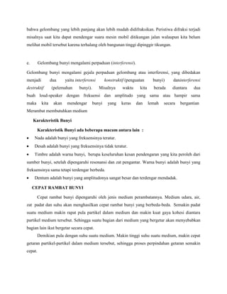 bahwa gelombang yang lebih panjang akan lebih mudah didifraksikan. Peristiwa difraksi terjadi
misalnya saat kita dapat mendengar suara mesin mobil ditikungan jalan walaupun kita belum
melihat mobil tersebut karena terhalang oleh bangunan tinggi dipinggir tikungan.
e. Gelombang bunyi mengalami perpaduan (interferensi).
Gelombang bunyi mengalami gejala perpaduan gelombang atau interferensi, yang dibedakan
menjadi dua yaitu interferensi konstruktif (penguatan bunyi) daninterferensi
destruktif (pelemahan bunyi). Misalnya waktu kita berada diantara dua
buah loud-speaker dengan frekuensi dan amplitudo yang sama atau hampir sama
maka kita akan mendengar bunyi yang keras dan lemah secara bergantian
Merambat membutuhkan medium
Karakteristik Bunyi
Karakteristik Bunyi ada beberapa macam antara lain :
Nada adalah bunyi yang frekuensinya teratur.
Desah adalah bunyi yang frekuensinya tidak teratur.
Timbre adalah warna bunyi, berupa keseluruhan kesan pendengaran yang kita peroleh dari
sumber bunyi, setelah dipengaruhi resonansi dan zat pengantar. Warna bunyi adalah bunyi yang
frekuensinya sama tetapi terdengar berbeda.
Dentum adalah bunyi yang amplitudonya sangat besar dan terdengar mendadak.
CEPAT RAMBAT BUNYI
Cepat rambat bunyi dipengaruhi oleh jenis medium perambatannya. Medium udara, air,
zat padat dan suhu akan menghasilkan cepat rambat bunyi yang berbeda-beda. Semakin padat
suatu medium makin rapat pula partikel dalam medium dan makin kuat gaya kohesi diantara
partikel medium tersebut. Sehingga suatu bagian dari medium yang bergetar akan menyebabkan
bagian lain ikut bergetar secara cepat.
Demikian pula dengan suhu suatu medium. Makin tinggi suhu suatu medium, makin cepat
getaran partikel-partikel dalam medium tersebut, sehingga proses perpindahan getaran semakin
cepat.
 