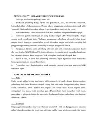 MANFAAT BUNYI DALAM KEHIDUPAN SEHARI-HARI
Beberapa Manfaat adanya bunyi, antara lain :
1. Sifat-sifat gelombang bunyi, seperti sifat pemantulan, nada, dan frekuensi ultrasonik,
bermanfaat dalam kehidupan manusia. Dengan adanya tangga nada, umat manusia menjadi lebih
“manusia”. Nada-nada dilantunkan sebagai ekspresi pemikiran, motivasi, dan emosi.
2. Mendeteksi adanya tumor, menyelidiki otak, hati, dan liver, menghancurkan batu ginjal.
3. Tentu kita pernah mendengar apa yang disebut dengan USG (Ultrasonografi) sebagai
metode untuk mendeteksi janin. Walaupun penggunaan gelombang ultrasonik kalah akurat
dengan sinar-X (rontgen), namun belum pernah ditemukan hingga saat ini efek samping dari
penggunaan gelombang ultrasonik dibandingkan dengan penggunaan sinar-X.
4. Penggunaan bersama-sama gelombang ultrasonik dan sifat pemantulan digunakan dalam
alat yang disebut SONAR (Sound Navigating Ranging) bermanfaat untuk mengukur kedalaman
laut, mendeteksi ranjau, kapal tenggelam, letak palung laut, dan letak kelompok ikan.
5. Selain di laut, di darat pun gelombang ultrasonik dapat digunakan untuk mendeteksi
kandungan minyak dan mineral dalam bumi.
6. Pemantulam bunyi dapat digunakan untuk mengukur panjang lorong gua, atau menyelidiki
kerusakan logam.
MANFAAT BUNYI DALAM TEKNOLOGI
1. Radio
Radio energi adalah bentuk level energi elektromagnetik terendah, dengan kisaran panjang
gelombang dari ribuan kilometer sampai kurang dari satu meter. Penggunaan paling banyak
adalah komunikasi, untuk meneliti luar angkasa dan sistem radar. Radar berguna untuk
mempelajari pola cuaca, badai, membuat peta 3D permukaan bumi, mengukur curah hujan,
pergerakan es di daerah kutub dan memonitor lingkungan.Panjang gelombang radar berkisar
antara 0.8 – 100 cm.
2. Microwave
Panjang gelombang radiasi microwave berkisar antara 0.3 – 300 cm. Penggunaannya terutama
dalam bidang komunikasi dan pengiriman informasi melalui ruang terbuka, memasak, dan sistem
 