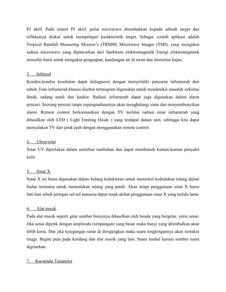 PJ aktif. Pada sistem PJ aktif, pulsa microwave ditembakkan kepada sebuah target dan
refleksinya diukur untuk mempelajari karakteristik target. Sebagai contoh aplikasi adalah
Tropical Rainfall Measuring Mission’s (TRMM) Microwave Imager (TMI), yang mengukur
radiasi microwave yang dipancarkan dari Spektrum elektromagnetik Energi elektromagnetik
atmosfer bumi untuk mengukur penguapan, kandungan air di awan dan intensitas hujan.
3. Infrared
Kondisi-kondisi kesehatan dapat didiagnosis dengan menyelidiki pancaran inframerah dari
tubuh. Foto inframerah khusus disebut termogram digunakan untuk mendeteksi masalah sirkulasi
darah, radang sendi dan kanker. Radiasi inframerah dapat juga digunakan dalam alarm
pencuri. Seorang pencuri tanpa sepengetahuannya akan menghalangi sinar dan menyembunyikan
alarm. Remote control berkomunikasi dengan TV melalui radiasi sinar inframerah yang
dihasilkan oleh LED ( Light Emiting Diode ) yang terdapat dalam unit, sehingga kita dapat
menyalakan TV dari jarak jauh dengan menggunakan remote control.
4. Ultraviolet
Sinar UV diperlukan dalam asimilasi tumbuhan dan dapat membunuh kuman-kuman penyakit
kulit.
5. Sinar X
Sinar X ini biasa digunakan dalam bidang kedokteran untuk memotret kedudukan tulang dalam
badan terutama untuk menentukan tulang yang patah. Akan tetapi penggunaan sinar X harus
hati-hati sebab jaringan sel-sel manusia dapat rusak akibat penggunaan sinar X yang terlalu lama.
6. Alat musik
Pada alat musik seperti gitar sumber bunyinya dihasilkan oleh benda yang bergetar, yaitu senar.
Jika senar dipetik dengan amplitodu (simpangan) yang besar maka bunyi yang ditimbulkan akan
lebih keras. Dan jika ketegangan senar di diregangkan maka suara lengkingannya akan semakin
tinggi. Begitu pula pada kendang dan alat musik yang lain. Suara timbul karena sumber suara
digetarkan.
7. Kacamata Tunanetra
 