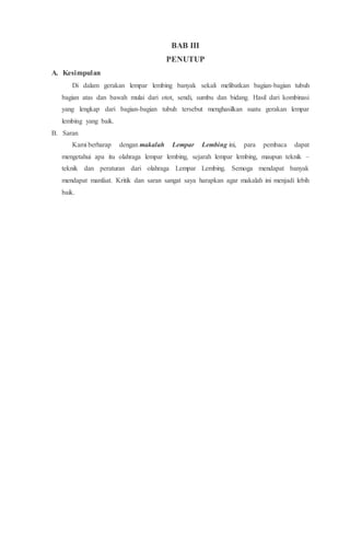 BAB III
PENUTUP
A. Kesimpulan
Di dalam gerakan lempar lembing banyak sekali melibatkan bagian-bagian tubuh
bagian atas dan bawah mulai dari otot, sendi, sumbu dan bidang. Hasil dari kombinasi
yang lengkap dari bagian-bagian tubuh tersebut menghasilkan suatu gerakan lempar
lembing yang baik.
B. Saran
Kami berharap dengan makalah Lempar Lembing ini, para pembaca dapat
mengetahui apa itu olahraga lempar lembing, sejarah lempar lembing, maupun teknik –
teknik dan peraturan dari olahraga Lempar Lembing. Semoga mendapat banyak
mendapat manfaat. Kritik dan saran sangat saya harapkan agar makalah ini menjadi lebih
baik.
 