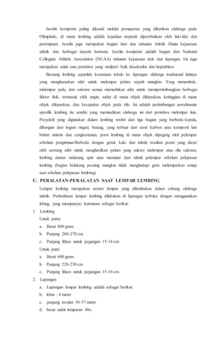 Javelin kompetisi paling dikenal melalui pemaparan yang diberikan olahraga pada
Olimpiade, di mana lembing adalah kejadian terpisah diperebutkan oleh laki-laki dan
perempuan. Javelin juga merupakan bagian dari dua tahunan Atletik Dunia kejuaraan
atletik dan berbagai daerah bertemu. Javelin kompetisi adalah bagian dari National
Collegiate Athletic Association (NCAA) tahunan kejuaraan trek dan lapangan. Ini juga
merupakan salah satu peristiwa yang meliputi baik dasalomba dan heptathlon.
Beruang lembing sejumlah kesamaan teknis ke lapangan olahraga tradisional lainnya
yang mengharuskan atlet untuk melempar peluru sejauh mungkin. Yang menembak,
melempar palu, dan cakram semua memerlukan atlet untuk mempertimbangkan berbagai
faktor fisik, termasuk efek angin, sudut di mana objek dilepaskan, ketinggian di mana
objek dilepaskan, dan kecepatan objek pada rilis. Ini adalah pertimbangan aerodinamis
spesifik lembing itu sendiri yang memisahkan olahraga ini dari peristiwa melempar lain.
Proyektil yang digunakan dalam lembing terdiri dari tiga bagian yang berbeda-kepala,
dibangun dari logam ringan; batang, yang terbuat dari serat karbon atau komposit lain
bahan sintetis dan cengkeraman, porsi lembing di mana objek dipegang oleh pelempar
sebelum pengiriman.Berbeda dengan gerak kaki dan tubuh resultan posisi yang dicari
oleh seorang atlet untuk menghasilkan peluru yang sukses melempar atau rilis cakram,
lembing aturan melarang spin atau memutar dari tubuh pelempar sebelum pelepasan
lembing (bagian belakang pesaing mungkin tidak menghadapi garis melemparkan setiap
saat sebelum pelepasan lembing).
C. PERALATAN-PERALATAN SAAT LEMPAR LEMBING
Lempar lembing merupakan nomor lempar yang dilombakan dalam cabang olahraga
atletik. Perlombaan lempar lembing dilakukan di lapangan terbuka dengan menggunakan
lebing, yang mempunyai ketentuan sebagai berikut:
1. Lembing
Untuk putra:
a. Berat 800 gram
b. Panjang 260-270 cm.
c. Panjang lilitan untuk pegangan 15-16 cm
Untuk putri:
a. Berat 600 gram
b. Panjang 220-230 cm
c. Panjang lilitan untuk pegangan 15-16 cm
2. Lapangan
a. Lapangan lempar lembing adalah sebagai berikut:
b. lebar : 4 meter
c. panjang awalan 30-37 meter
d. besar sudut lemparan 40o
 