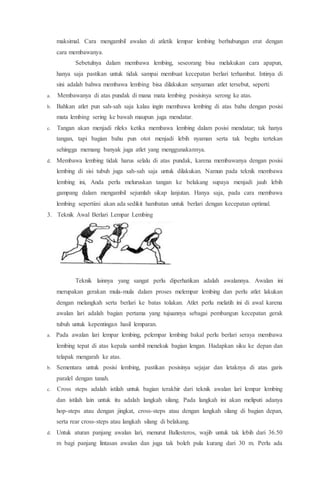 maksimal. Cara mengambil awalan di atletik lempar lembing berhubungan erat dengan
cara membawanya.
Sebetulnya dalam membawa lembing, seseorang bisa melakukan cara apapun,
hanya saja pastikan untuk tidak sampai membuat kecepatan berlari terhambat. Intinya di
sini adalah bahwa membawa lembing bisa dilakukan senyaman atlet tersebut, seperti:
a. Membawanya di atas pundak di mana mata lembing posisinya serong ke atas.
b. Bahkan atlet pun sah-sah saja kalau ingin membawa lembing di atas bahu dengan posisi
mata lembing sering ke bawah maupun juga mendatar.
c. Tangan akan menjadi rileks ketika membawa lembing dalam posisi mendatar; tak hanya
tangan, tapi bagian bahu pun otot menjadi lebih nyaman serta tak begitu tertekan
sehingga memang banyak juga atlet yang menggunakannya.
d. Membawa lembing tidak harus selalu di atas pundak, karena membawanya dengan posisi
lembing di sisi tubuh juga sah-sah saja untuk dilakukan. Namun pada teknik membawa
lembing ini, Anda perlu meluruskan tangan ke belakang supaya menjadi jauh lebih
gampang dalam mengambil sejumlah sikap lanjutan. Hanya saja, pada cara membawa
lembing sepertiini akan ada sedikit hambatan untuk berlari dengan kecepatan optimal.
3. Teknik Awal Berlari Lempar Lembing
Teknik lainnya yang sangat perlu diperhatikan adalah awalannya. Awalan ini
merupakan gerakan mula-mula dalam proses melempar lembing dan perlu atlet lakukan
dengan melangkah serta berlari ke batas tolakan. Atlet perlu melatih ini di awal karena
awalan lari adalah bagian pertama yang tujuannya sebagai pembangun kecepatan gerak
tubuh untuk kepentingan hasil lemparan.
a. Pada awalan lari lempar lembing, pelempar lembing bakal perlu berlari seraya membawa
lembing tepat di atas kepala sambil menekuk bagian lengan. Hadapkan siku ke depan dan
telapak mengarah ke atas.
b. Sementara untuk posisi lembing, pastikan posisinya sejajar dan letaknya di atas garis
paralel dengan tanah.
c. Cross steps adalah istilah untuk bagian terakhir dari teknik awalan lari lempar lembing
dan istilah lain untuk itu adalah langkah silang. Pada langkah ini akan meliputi adanya
hop-steps atau dengan jingkat, cross-steps atau dengan langkah silang di bagian depan,
serta rear cross-steps atau langkah silang di belakang.
d. Untuk aturan panjang awalan lari, menurut Ballesteros, wajib untuk tak lebih dari 36.50
m bagi panjang lintasan awalan dan juga tak boleh pula kurang dari 30 m. Perlu ada
 