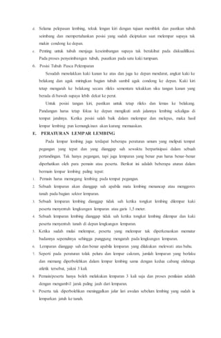 d. Selama pelepasan lembing, tekuk lengan kiri dengan tujuan memblok dan pastikan tubuh
seimbang dan mempertahankan posisi yang sudah diciptakan saat melempar supaya tak
makin condong ke depan.
e. Penting untuk tubuh menjaga keseimbangan supaya tak berakibat pada diskualifikasi.
Pada proses penyeimbangan tubuh, pusatkan pada satu kaki tumpuan.
6. Posisi Tubuh Pasca Pelemparan
Sesudah menolakkan kaki kanan ke atas dan juga ke depan mendarat, angkat kaki ke
belakang dan agak miringkan bagian tubuh sambil agak condong ke depan. Kaki kiri
tetap mengarah ke belakang secara rileks sementara tekukkan siku tangan kanan yang
berada di bawah supaya lebih dekat ke perut.
Untuk posisi tangan kiri, pastikan untuk tetap rileks dan lemas ke belakang.
Pandangan harus tetap fokus ke depan mengikuti arah jalannya lembing sekaligus di
tempat jatuhnya. Ketika posisi salah baik dalam melempar dan melepas, maka hasil
lempar lembing pun kemungkinan akan kurang memuaskan.
E. PERATURAN LEMPAR LEMBING
Pada lempar lembing juga terdapat beberapa peraturan umum yang meliputi tempat
pegangan yang tepat dan yang dianggap sah sewaktu berpartisipasi dalam sebuah
pertandingan. Tak hanya pegangan, tapi juga lemparan yang benar pun harus benar-benar
diperhatikan oleh para pemain atau peserta. Berikut ini adalah beberapa aturan dalam
bermain lempar lembing paling tepat:
1. Pemain harus memegang lembing pada tempat pegangan.
2. Sebuah lemparan akan dianggap sah apabila mata lembing menancap atau menggores
tanah pada bagian sektor lemparan.
3. Sebuah lemparan lembing dianggap tidak sah ketika tongkat lembing dilempar kaki
peserta menyentuh lengkungan lemparan atau garis 1,5 meter.
4. Sebuah lemparan lembing dianggap tidak sah ketika tongkat lembing dilempar dan kaki
peserta menyentuh tanah di depan lengkungan lemparan.
5. Ketika sudah mulai melempar, peserta yang melempar tak diperkenankan memutar
badannya sepenuhnya sehingga punggung mengarah pada lengkungan lemparan.
6. Lemparan dianggap sah dan benar apabila lemparan yang dilakukan melewati atas bahu.
7. Seperti pada peraturan tolak peluru dan lempar cakram, jumlah lemparan yang berlaku
dan memang diperbolehkan dalam lempar lembing sama dengan kedua cabang olahraga
atletik tersebut, yakni 3 kali.
8. Pemain/peserta hanya boleh melakukan lemparan 3 kali saja dan proses penilaian adalah
dengan mengambil jarak paling jauh dari lemparan.
9. Peserta tak diperbolehkan meninggalkan jalur lari awalan sebelum lembing yang sudah ia
lemparkan jatuh ke tanah.
 